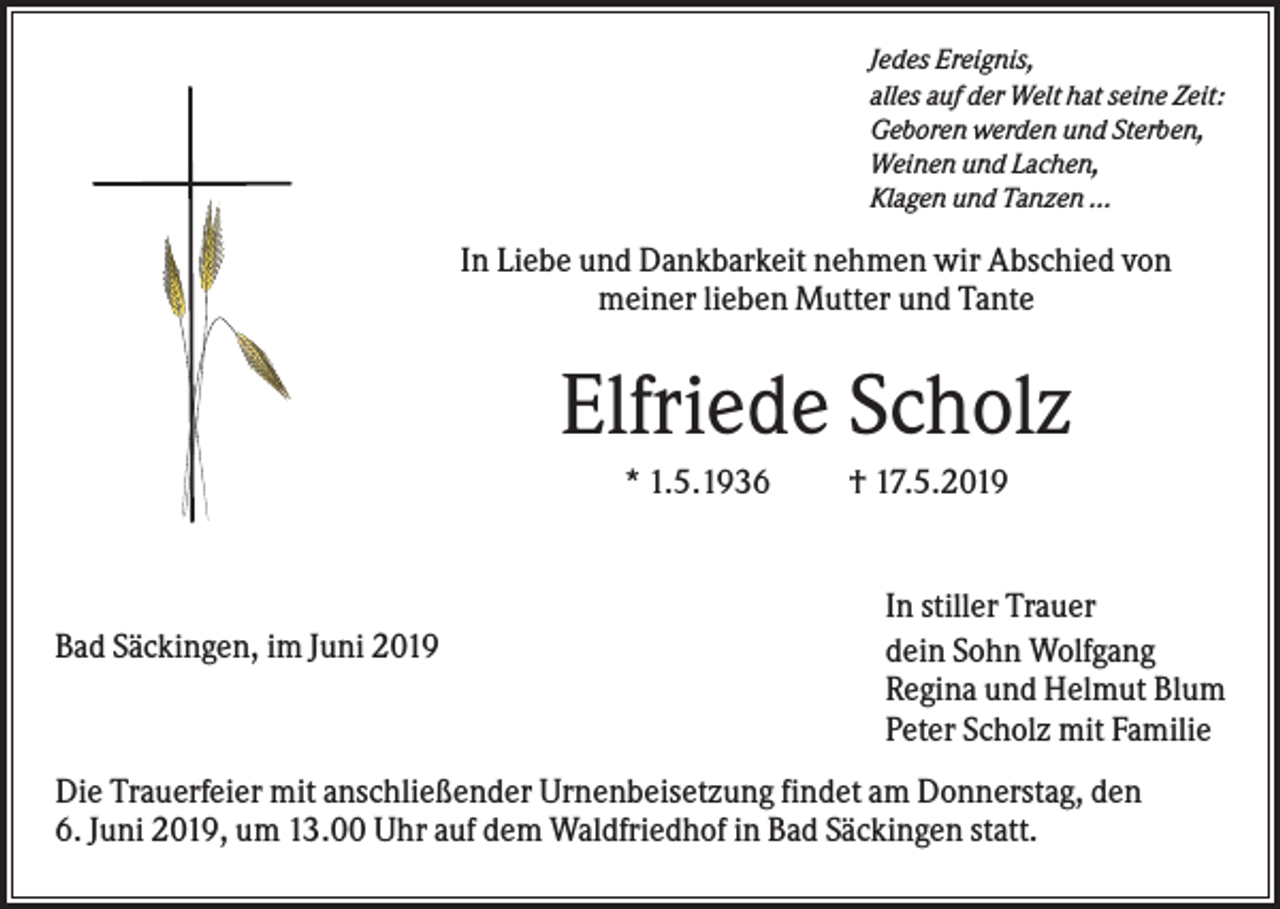 <p>Jedes Ereignis,<br />alles auf der Welt hat seine Zeit:<br />Geboren werden und Sterben,<br />Weinen und Lachen,<br />Klagen und Tanzen ...</p><p>In Liebe und Dankbarkeit nehmen wir Abschied von<br />meiner lieben Mutter und Tante</p><p>Elfriede Scholz<br />* 1.5.1936</p><p>Bad Säckingen, im Juni 2019</p><p>† 17.5.2019</p><p>In stiller Trauer<br />dein Sohn Wolfgang<br />Regina und Helmut Blum<br />Peter Scholz mit Familie</p><p>Die Trauerfeier mit anschließender Urnenbeisetzung findet am Donnerstag, den<br />6. Juni 2019, um 13.00 Uhr auf dem Waldfriedhof in Bad Säckingen statt.</p>