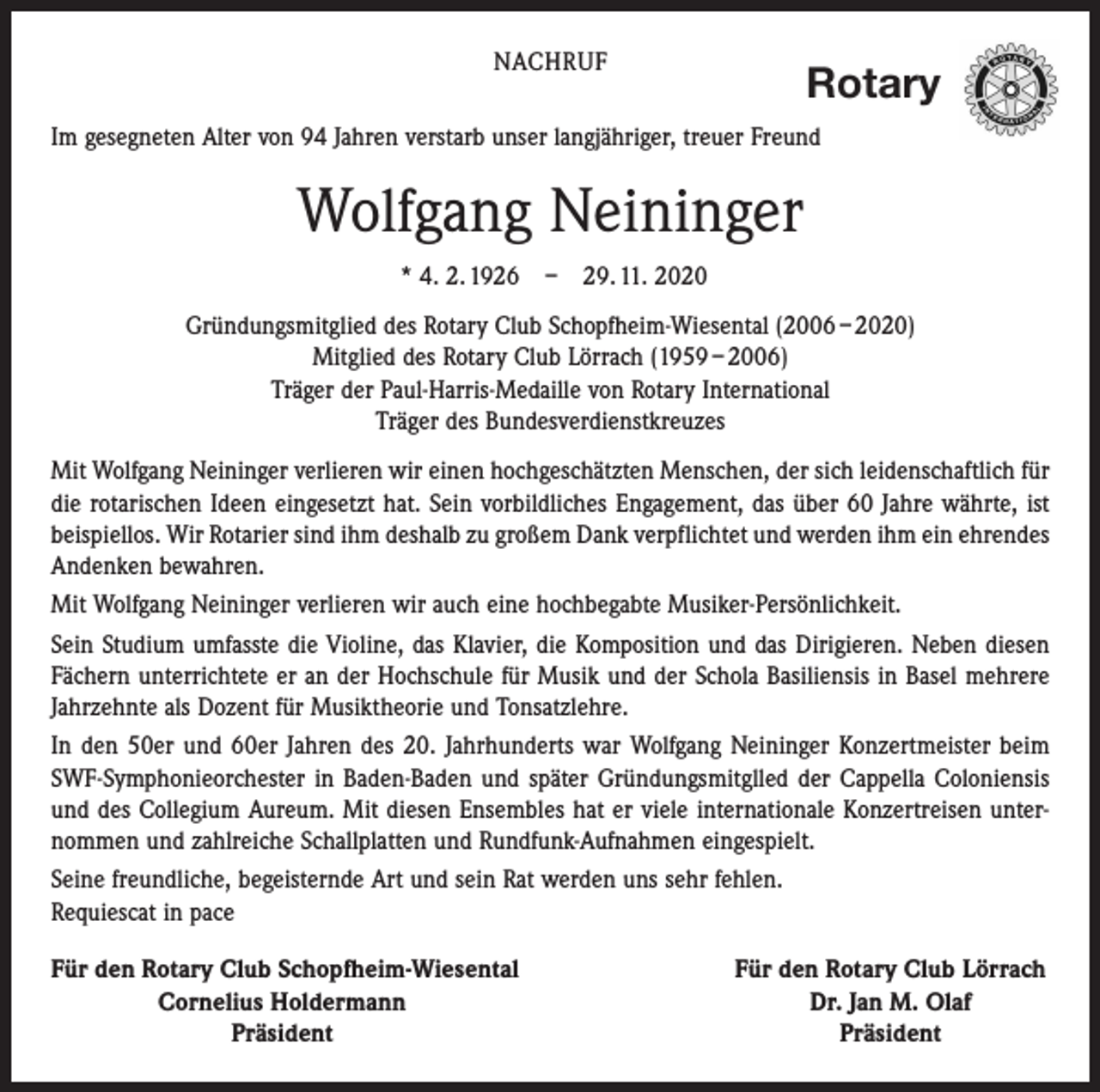 <p>NACHRUF</p><p>Rotary</p><p>Im gesegneten Alter von 94 Jahren verstarb unser langjähriger, treuer Freund</p><p>Wolfgang Neininger<br />* 4. 2. 1926 – 29. 11. 2020<br />Gründungsmitglied des Rotary Club Schopfheim-Wiesental (2006 – 2020)<br />Mitglied des Rotary Club Lörrach (1959 – 2006)<br />Träger der Paul-Harris-Medaille von Rotary International<br />Träger des Bundesverdienstkreuzes<br />Mit Wolfgang Neininger verlieren wir einen hochgeschätzten Menschen, der sich leidenschaftlich für<br />die rotarischen Ideen eingesetzt hat. Sein vorbildliches Engagement, das über 60 Jahre währte, ist<br />beispiellos. Wir Rotarier sind ihm deshalb zu großem Dank verpflichtet und werden ihm ein ehrendes<br />Andenken bewahren.<br />Mit Wolfgang Neininger verlieren wir auch eine hochbegabte Musiker-Persönlichkeit.<br />Sein Studium umfasste die Violine, das Klavier, die Komposition und das Dirigieren. Neben diesen<br />Fächern unterrichtete er an der Hochschule für Musik und der Schola Basiliensis in Basel mehrere<br />Jahrzehnte als Dozent für Musiktheorie und Tonsatzlehre.<br />In den 50er und 60er Jahren des 20. Jahrhunderts war Wolfgang Neininger Konzertmeister beim<br />SWF-Symphonieorchester in Baden-Baden und später Gründungsmitglled der Cappella Coloniensis<br />und des Collegium Aureum. Mit diesen Ensembles hat er viele internationale ­Konzertreisen unternommen und zahlreiche Schallplatten und Rundfunk-Aufnahmen eingespielt.<br />Seine freundliche, begeisternde Art und sein Rat werden uns sehr fehlen.<br />Requiescat in pace<br />Für den Rotary Club Schopfheim-Wiesental</p><p>Cornelius Holdermann</p><p>Präsident</p><p>Für den Rotary Club Lörrach<br />Dr. Jan M. Olaf<br />Präsident</p>