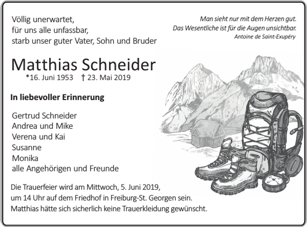 <p>Völlig unerwartet,<br />für uns alle unfassbar,<br />starb unser guter Vater, Sohn und Bruder</p><p>Man sieht nur mit dem Herzen gut.<br />Das Wesentliche ist für die Augen unsichtbar.</p><p>Matthias Schneider<br />*16. Juni 1953 23. Mai 2019</p><p>In liebevoller Erinnerung<br />Gertrud Schneider<br />Andrea und Mike<br />Verena und Kai<br />Susanne<br />Monika<br />alle Angehörigen und Freunde<br />Die Trauerfeier wird am Mittwoch, 5. Juni 2019,<br />um 14 Uhr auf dem Friedhof in Freiburg-St. Georgen sein.<br />Matthias hätte sich sicherlich keine Trauerkleidung gewünscht.</p><p>Antoine de Saint-Exupéry</p>