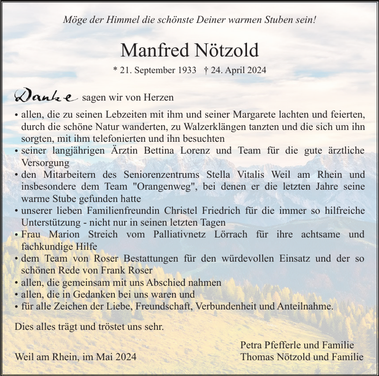 <p>Möge der Himmel die schönste Deiner warmen Stuben sein!</p><p>Manfred Nötzold<br />* 21. September 1933 † 24. April 2024</p><p>sagen wir von Herzen<br />• allen, die zu seinen Lebzeiten mit ihm und seiner Margarete lachten und feierten,<br />durch die schöne Natur wanderten, zu Walzerklängen tanzten und die sich um ihn<br />sorgten, mit ihm telefonierten und ihn besuchten<br />• seiner langjährigen Ärztin Bettina Lorenz und Team für die gute ärztliche<br />Versorgung<br />• den Mitarbeitern des Seniorenzentrums Stella Vitalis Weil am Rhein und<br />insbesondere dem Team "Orangenweg", bei denen er die letzten Jahre seine<br />warme Stube gefunden hatte<br />• unserer lieben Familienfreundin Christel Friedrich für die immer so hilfreiche<br />Unterstützung - nicht nur in seinen letzten Tagen<br />• Frau Marion Streich vom Palliativnetz Lörrach für ihre achtsame und<br />fachkundige Hilfe<br />• dem Team von Roser Bestattungen für den würdevollen Einsatz und der so<br />schönen Rede von Frank Roser<br />• allen, die gemeinsam mit uns Abschied nahmen<br />• allen, die in Gedanken bei uns waren und<br />• für alle Zeichen der Liebe, Freundschaft, Verbundenheit und Anteilnahme.<br />Dies alles trägt und tröstet uns sehr.<br />Weil am Rhein, im Mai 2024</p><p>Petra Pfefferle und Familie<br />Thomas Nötzold und Familie</p>