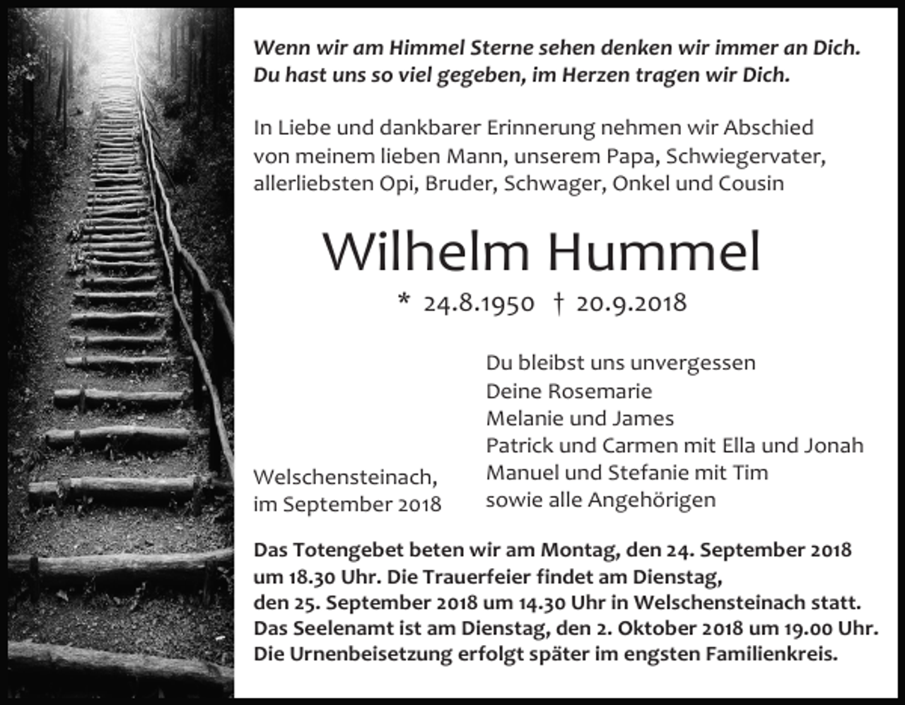 <p>Wenn wir am Himmel Sterne sehen denken wir immer an Dich.<br />Du hast uns so viel gegeben, im Herzen tragen wir Dich.<br />In Liebe und dankbarer Erinnerung nehmen wir Abschied<br />von meinem lieben Mann, unserem Papa, Schwiegervater,<br />allerliebsten Opi, Bruder, Schwager, Onkel und Cousin</p><p>Wilhelm Hummel<br />* 24.8.1950 † 20.9.2018</p><p>Welschensteinach,<br />im September 2018</p><p>Du bleibst uns unvergessen<br />Deine Rosemarie<br />Melanie und James<br />Patrick und Carmen mit Ella und Jonah<br />Manuel und Stefanie mit Tim<br />sowie alle Angehörigen</p><p>Das Totengebet beten wir am Montag, den 24. September 2018<br />um 18.30 Uhr. Die Trauerfeier findet am Dienstag,<br />den 25. September 2018 um 14.30 Uhr in Welschensteinach statt.<br />Das Seelenamt ist am Dienstag, den 2. Oktober 2018 um 19.00 Uhr.<br />Die Urnenbeisetzung erfolgt später im engsten Familienkreis.</p>