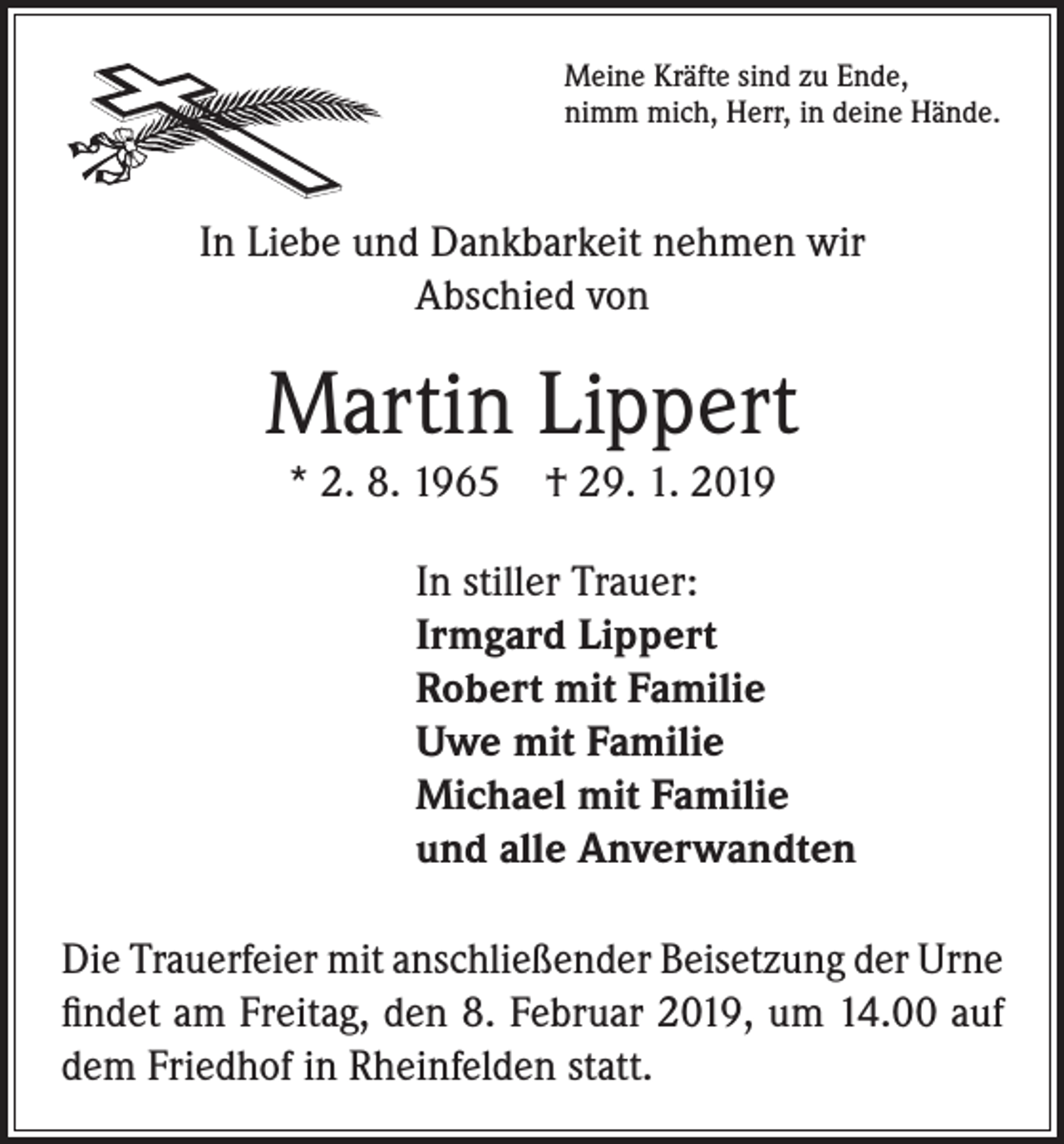 <p>Meine Kräfte sind zu Ende,<br />nimm mich, Herr, in deine Hände.</p><p>In Liebe und Dankbarkeit nehmen wir<br />Abschied von</p><p>Martin Lippert<br />* 2. 8. 1965 † 29. 1. 2019<br />In stiller Trauer:<br />Irmgard Lippert<br />Robert mit Familie<br />Uwe mit Familie<br />Michael mit Familie<br />und alle Anverwandten<br />Die Trauerfeier mit anschließender Beisetzung der Urne<br />findet am Freitag, den 8. Februar 2019, um 14.00 auf<br />dem Friedhof in Rheinfelden statt.</p>