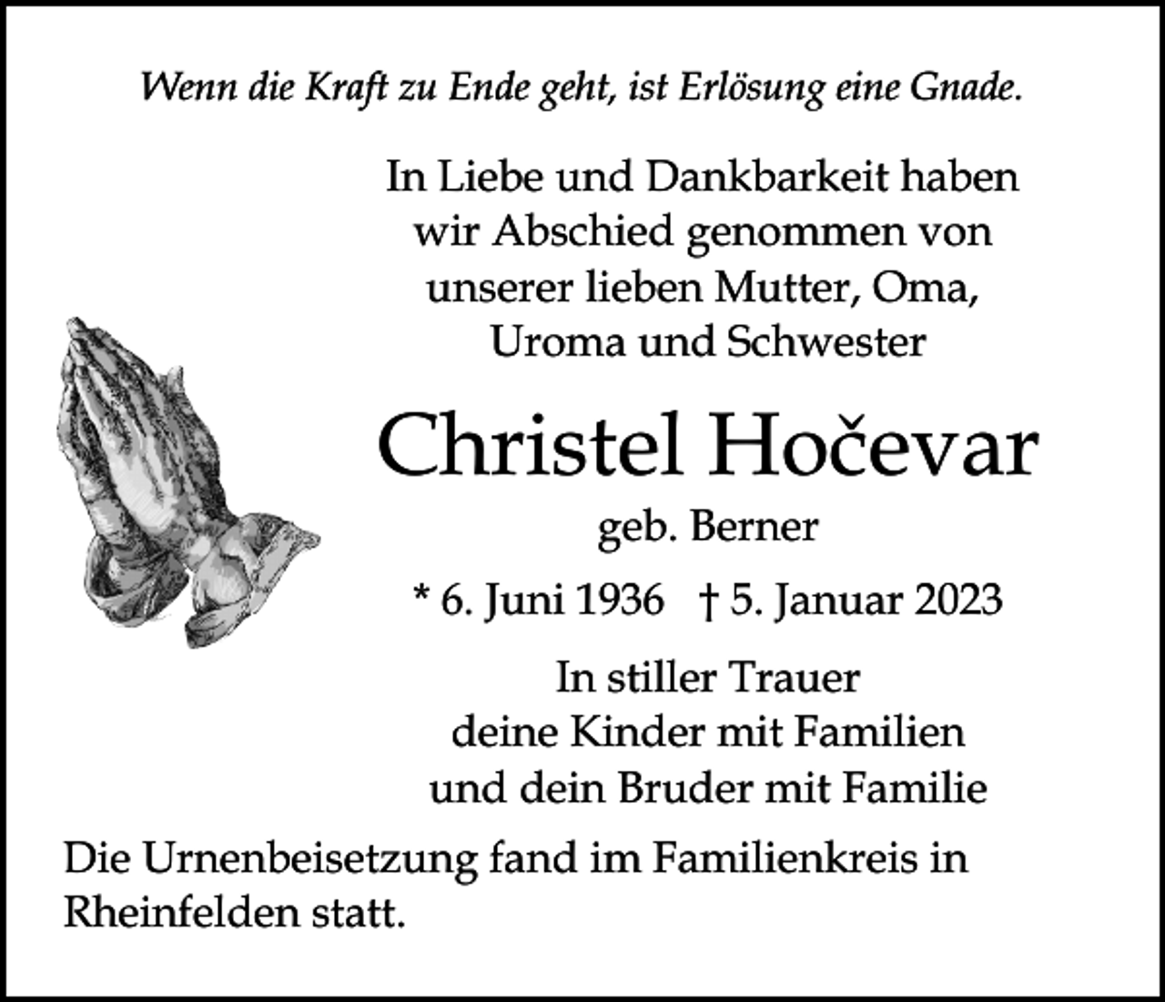 <p>Wenn die Kraft zu Ende geht, ist Erlösung eine Gnade.</p><p>In Liebe und Dankbarkeit haben<br />wir Abschied genommen von<br />unserer lieben Mutter, Oma,<br />Uroma und Schwester<br />Betende<br />Hände<br />einfügen</p><p>Christel Hočevar<br />geb. Berner<br />* 6. Juni 1936 † 5. Januar 2023<br />In stiller Trauer<br />deine Kinder mit Familien<br />und dein Bruder mit Familie</p><p>Die Urnenbeisetzung fand im Familienkreis in<br />Rheinfelden statt.</p>