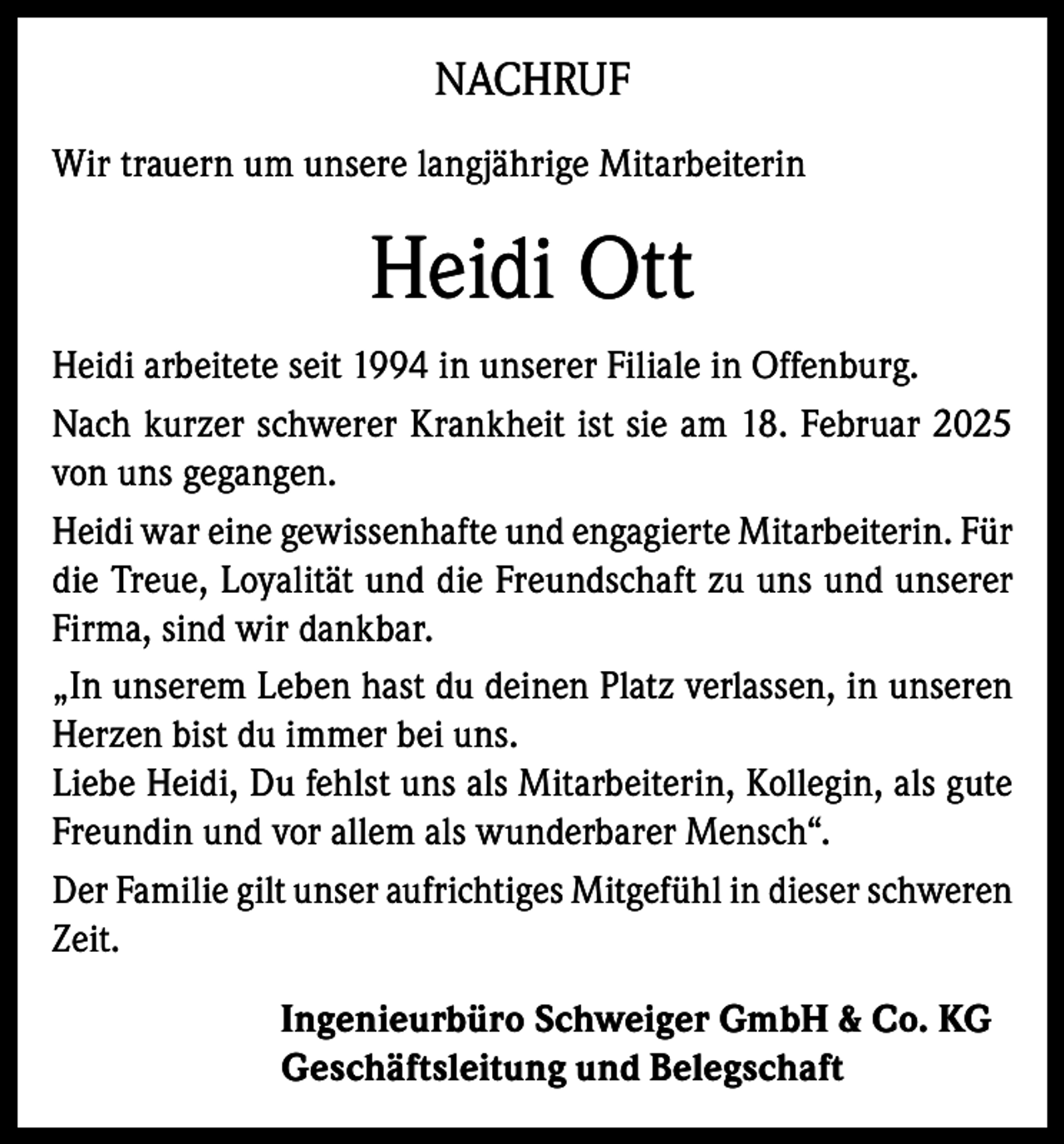<p>NACHRUF<br />Wir trauern um unsere langjährige Mitarbeiterin</p><p>Heidi Ott<br />Heidi arbeitete seit 1994 in unserer Filiale in Offenburg.<br />Nach kurzer schwerer Krankheit ist sie am 18. Februar 2025<br />von uns gegangen.<br />Heidi war eine gewissenhafte und engagierte Mitarbeiterin. Für<br />die Treue, Loyalität und die Freundschaft zu uns und unserer<br />Firma, sind wir dankbar.<br />„In unserem Leben hast du deinen Platz verlassen, in unseren<br />Herzen bist du immer bei uns.<br />Liebe Heidi, Du fehlst uns als Mitarbeiterin, Kollegin, als gute<br />Freundin und vor allem als wunderbarer Mensch“.<br />Der Familie gilt unser aufrichtiges Mitgefühl in dieser schweren<br />Zeit.<br />Ingenieurbüro Schweiger GmbH &amp; Co. KG<br />Geschäftsleitung und Belegschaft</p>