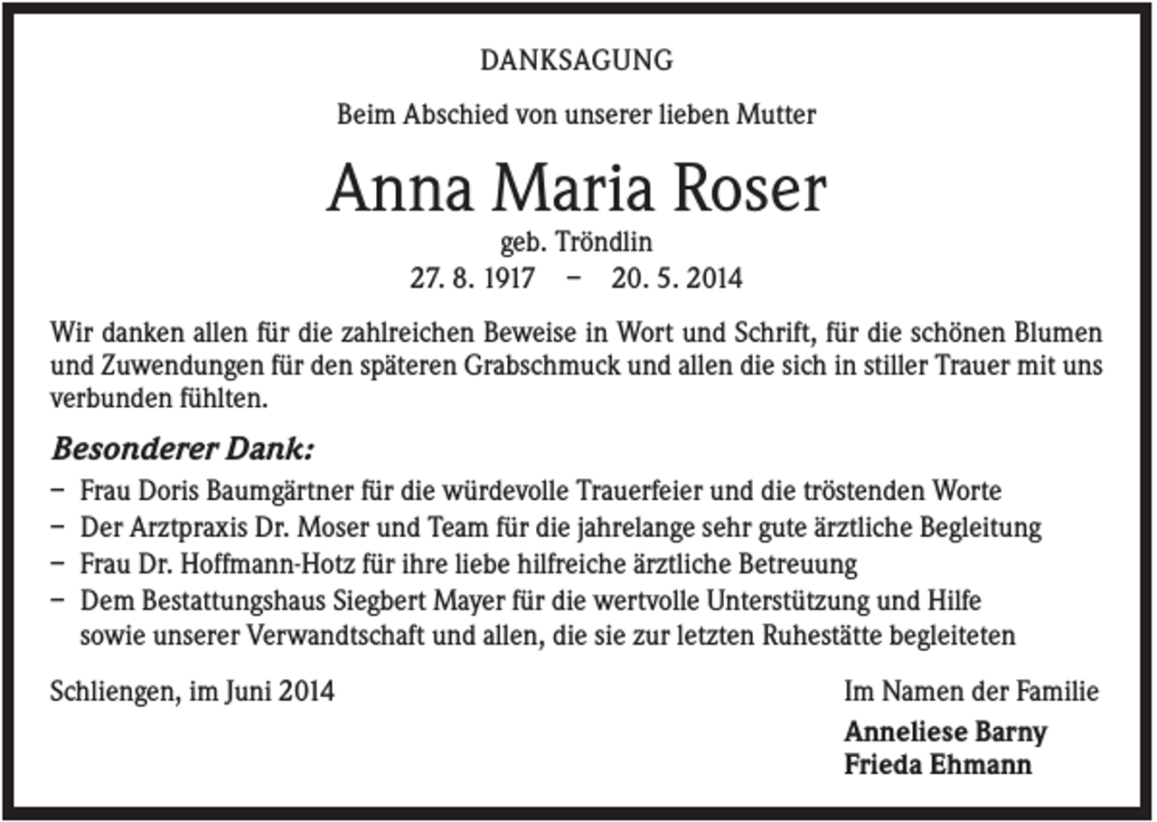 <p>DANKSAGUNG<br />Beim Abschied von unserer lieben Mutter</p><p>Anna Maria Roser<br />geb. Tröndlin<br />27. 8. 1917 – 20. 5. 2014<br />Wir danken allen für die zahlreichen Beweise in Wort und Schrift, für die schönen Blumen<br />und Zuwendungen für den späteren Grabschmuck und allen die sich in stiller Trauer mit uns<br />verbunden fühlten.</p><p>Besonderer Dank:<br />–<br />–<br />–<br />–</p><p>Frau Doris Baumgärtner für die würdevolle Trauerfeier und die tröstenden Worte<br />Der Arztpraxis Dr. Moser und Team für die jahrelange sehr gute ärztliche Begleitung<br />Frau Dr. Hoffmann-Hotz für ihre liebe hilfreiche ärztliche Betreuung<br />Dem Bestattungshaus Siegbert Mayer für die wertvolle Unterstützung und Hilfe<br />sowie unserer Verwandtschaft und allen, die sie zur letzten Ruhestätte begleiteten</p><p>Schliengen, im Juni 2014</p><p>Im Namen der Familie<br />Anneliese Barny<br />Frieda Ehmann</p>