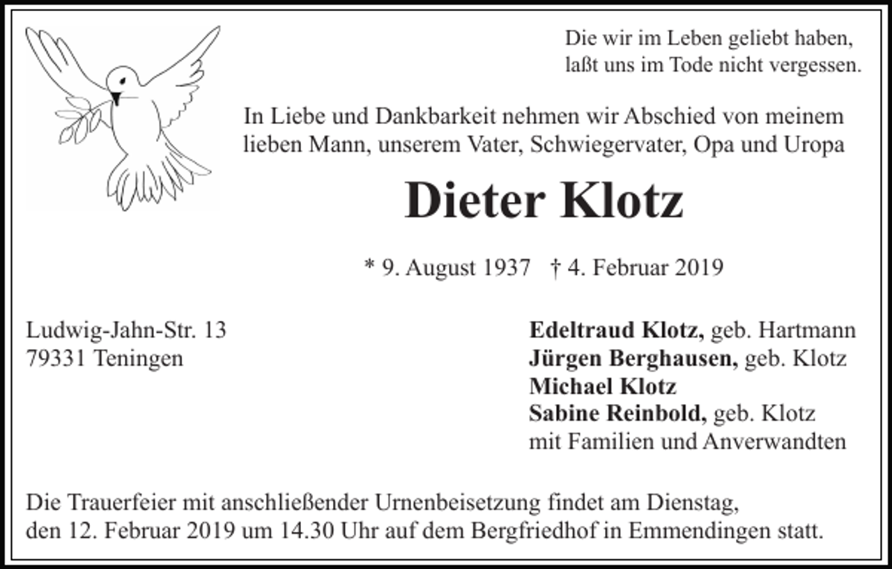 <p>Die wir im Leben geliebt haben,<br />laßt uns im Tode nicht vergessen.</p><p>In Liebe und Dankbarkeit nehmen wir Abschied von meinem<br />lieben Mann, unserem Vater, Schwiegervater, Opa und Uropa</p><p>Dieter Klotz<br />* 9. August 1937 † 4. Februar 2019<br />Ludwig-Jahn-Str. 13<br />79331 Teningen</p><p>Edeltraud Klotz, geb. Hartmann<br />Jürgen Berghausen, geb. Klotz<br />Michael Klotz<br />Sabine Reinbold, geb. Klotz<br />mit Familien und Anverwandten</p><p>Die Trauerfeier mit anschließender Urnenbeisetzung findet am Dienstag,<br />den 12. Februar 2019 um 14.30 Uhr auf dem Bergfriedhof in Emmendingen statt.</p>