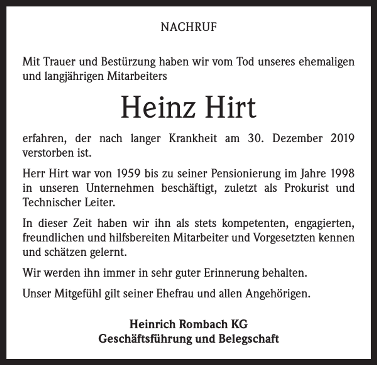 <p>NACHRUF<br />Mit Trauer und Bestürzung haben wir vom Tod unseres ­ehemaligen<br />und langjährigen Mitarbeiters</p><p>Heinz Hirt<br />erfahren, der nach langer Krankheit am 30. Dezember 2019<br />­verstorben ist.<br />Herr Hirt war von 1959 bis zu seiner Pensionierung im Jahre 1998<br />in unseren Unternehmen beschäftigt, zuletzt als ­Prokurist und<br />­Technischer Leiter.<br />In dieser Zeit haben wir ihn als stets kompetenten, ­engagierten,<br />freundlichen und hilfsbereiten Mitarbeiter und Vorgesetzten ­kennen<br />und schätzen gelernt.<br />Wir werden ihn immer in sehr guter Erinnerung behalten.<br />Unser Mitgefühl gilt seiner Ehefrau und allen Angehörigen.<br />Heinrich Rombach KG<br />Geschäftsführung und Belegschaft</p>