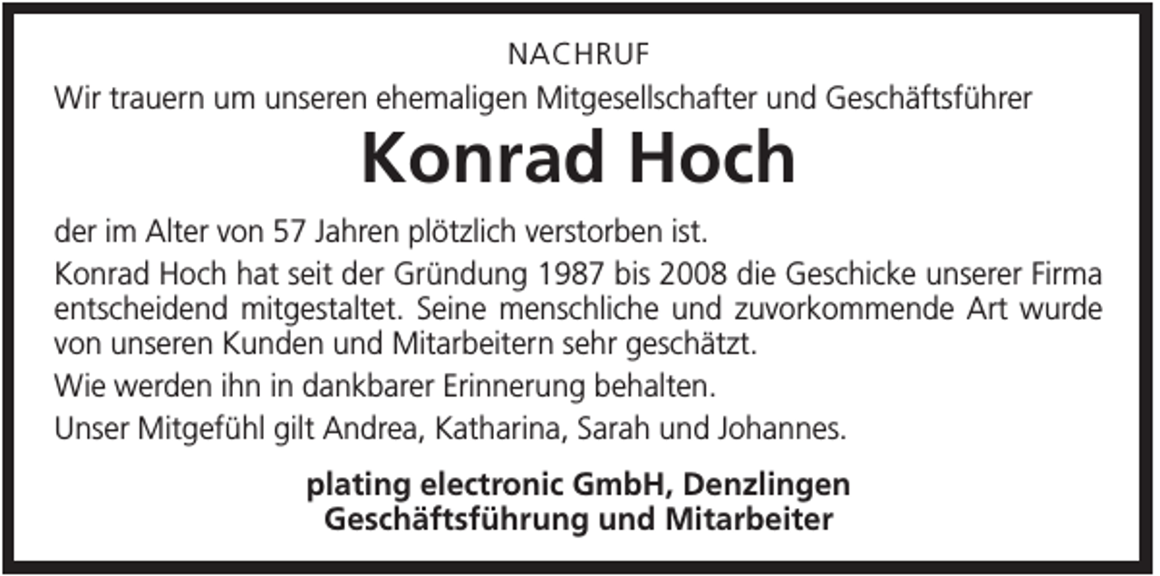 <p>NACHRUF<br />Wir trauern um unseren ehemaligen Mitgesellschafter und Geschäftsführer</p><p>Konrad Hoch<br />der im Alter von 57 Jahren plötzlich verstorben ist.<br />Konrad Hoch hat seit der Gründung 1987 bis 2008 die Geschicke unserer Firma<br />entscheidend mitgestaltet. Seine menschliche und zuvorkommende Art wurde<br />von unseren Kunden und Mitarbeitern sehr geschätzt.<br />Wie werden ihn in dankbarer Erinnerung behalten.<br />Unser Mitgefühl gilt Andrea, Katharina, Sarah und Johannes.<br />plating electronic GmbH, Denzlingen<br />Geschäftsführung und Mitarbeiter</p>