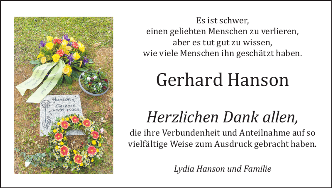 <p>Es ist schwer,<br />einen geliebten Menschen zu verlieren,<br />aber es tut gut zu wissen,<br />wie viele Menschen ihn geschätzt haben.</p><p>Gerhard Hanson</p><p>Herzlichen Dank allen,<br />die ihre Verbundenheit und Anteilnahme auf so<br />vielfältige Weise zum Ausdruck gebracht haben.<br />Lydia Hanson und Familie</p>