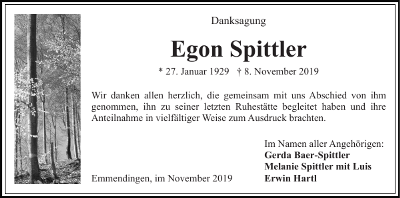 <p>Danksagung</p><p>Egon Spittler<br />* 27. Januar 1929 † 8. November 2019<br />Wir danken allen herzlich, die gemeinsam mit uns Abschied von ihm<br />genommen, ihn zu seiner letzten Ruhestätte begleitet haben und ihre<br />Anteilnahme in vielfältiger Weise zum Ausdruck brachten.</p><p>Emmendingen, im November 2019</p><p>Im Namen aller Angehörigen:<br />Gerda Baer-Spittler<br />Melanie Spittler mit Luis<br />Erwin Hartl</p>