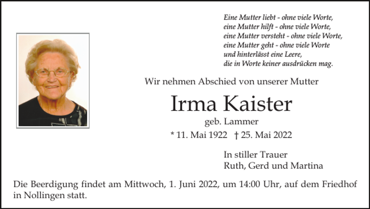 <p>Eine Mutter liebt - ohne viele Worte,<br />eine Mutter hilft - ohne viele Worte,<br />eine Mutter versteht - ohne viele Worte,<br />eine Mutter geht - ohne viele Worte<br />und hinterlässt eine Leere,<br />die in Worte keiner ausdrücken mag.</p><p>Wir nehmen Abschied von unserer Mutter</p><p>Irma Kaister<br />geb. Lammer</p><p>* 11. Mai 1922 † 25. Mai 2022<br />In stiller Trauer<br />Ruth, Gerd und Martina<br />Die Beerdigung findet am Mittwoch, 1. Juni 2022, um 14:00 Uhr, auf dem Friedhof<br />in Nollingen statt.</p>