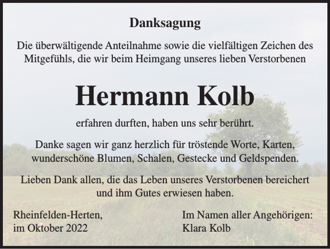 <p>Danksagung<br />Die überwältigende Anteilnahme sowie die vielfältigen Zeichen des<br />Mitgefühls, die wir beim Heimgang unseres lieben Verstorbenen</p><p>Hermann Kolb<br />erfahren durften, haben uns sehr berührt.<br />Danke sagen wir ganz herzlich für tröstende Worte, Karten,<br />wunderschöne Blumen, Schalen, Gestecke und Geldspenden.<br />Lieben Dank allen, die das Leben unseres Verstorbenen bereichert<br />und ihm Gutes erwiesen haben.<br />Rheinfelden-Herten,<br />im Oktober 2022</p><p>Im Namen aller Angehörigen:<br />Klara Kolb</p>