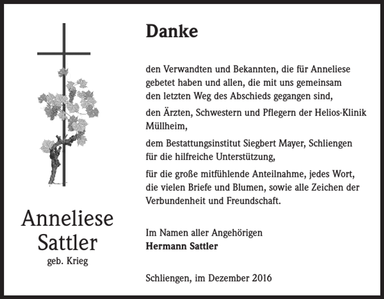 <p>Danke<br />den Verwandten und Bekannten, die für Anneliese<br />gebetet haben und allen, die mit uns gemeinsam<br />den letzten Weg des Abschieds gegangen sind,<br />den Ärzten, Schwestern und Pflegern der Helios-Klinik<br />Müllheim,<br />dem Bestattungsinstitut Siegbert Mayer, Schliengen<br />für die hilfreiche Unterstützung,</p><p>Anneliese<br />Sattler</p><p>für die große mitfühlende Anteilnahme, jedes Wort,<br />die vielen Briefe und Blumen, sowie alle Zeichen der<br />Verbundenheit und Freundschaft.<br />Im Namen aller Angehörigen<br />Hermann Sattler</p><p>geb. Krieg</p><p>Schliengen, im Dezember 2016</p>