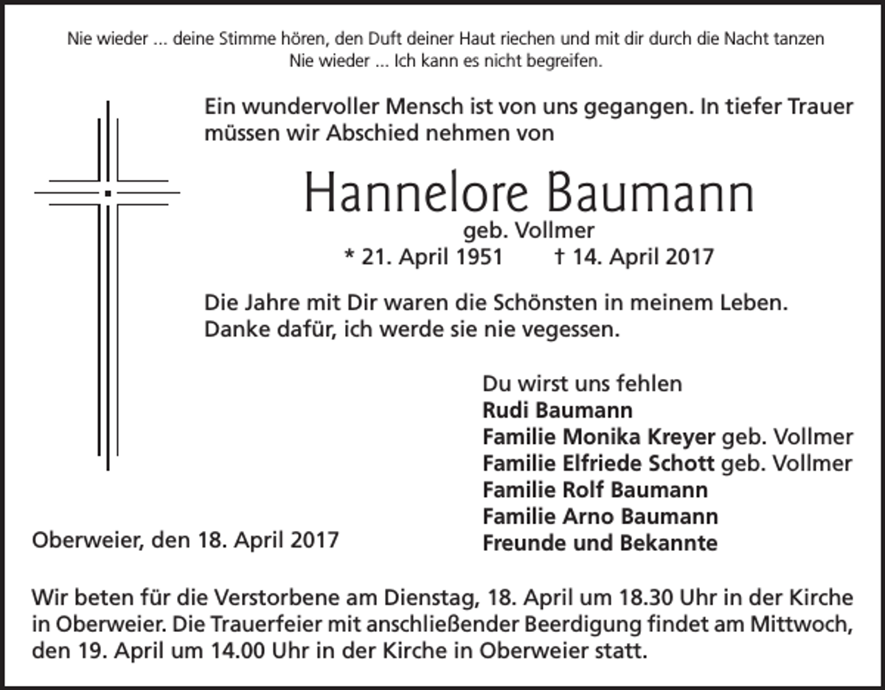 <p>Nie wieder ... deine Stimme hören, den Duft deiner Haut riechen und mit dir durch die Nacht tanzen<br />Nie wieder ... Ich kann es nicht begreifen.</p><p>Ein wundervoller Mensch ist von uns gegangen. In tiefer Trauer<br />müssen wir Abschied nehmen von</p><p>Hannelore Baumann<br />geb. Vollmer<br />* 21. April 1951<br />† 14. April 2017</p><p>Die Jahre mit Dir waren die Schönsten in meinem Leben.<br />Danke dafür, ich werde sie nie vegessen.</p><p>Oberweier, den 18. April 2017</p><p>Du wirst uns fehlen<br />Rudi Baumann<br />Familie Monika Kreyer geb. Vollmer<br />Familie Elfriede Schott geb. Vollmer<br />Familie Rolf Baumann<br />Familie Arno Baumann<br />Freunde und Bekannte</p><p>Wir beten für die Verstorbene am Dienstag, 18. April um 18.30 Uhr in der Kirche<br />in Oberweier. Die Trauerfeier mit anschließender Beerdigung findet am Mittwoch,<br />den 19. April um 14.00 Uhr in der Kirche in Oberweier statt.</p>
