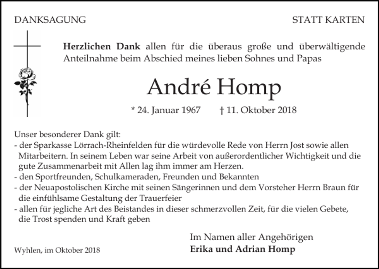 <p>DANKSAGUNG</p><p>STATT KARTEN</p><p>Herzlichen Dank allen für die überaus große und überwältigende<br />Anteilnahme beim Abschied meines lieben Sohnes und Papas</p><p>André Homp<br />* 24. Januar 1967</p><p>† 11. Oktober 2018</p><p>Unser besonderer Dank gilt:<br />- der Sparkasse Lörrach-Rheinfelden für die würdevolle Rede von Herrn Jost sowie allen<br />Mitarbeitern. In seinem Leben war seine Arbeit von außerordentlicher Wichtigkeit und die<br />gute Zusammenarbeit mit Allen lag ihm immer am Herzen.<br />- den Sportfreunden, Schulkameraden, Freunden und Bekannten<br />- der Neuapostolischen Kirche mit seinen Sängerinnen und dem Vorsteher Herrn Braun für<br />die einfühlsame Gestaltung der Trauerfeier<br />- allen für jegliche Art des Beistandes in dieser schmerzvollen Zeit, für die vielen Gebete,<br />die Trost spenden und Kraft geben</p><p>Wyhlen, im Oktober 2018</p><p>Im Namen aller Angehörigen<br />Erika und Adrian Homp</p>