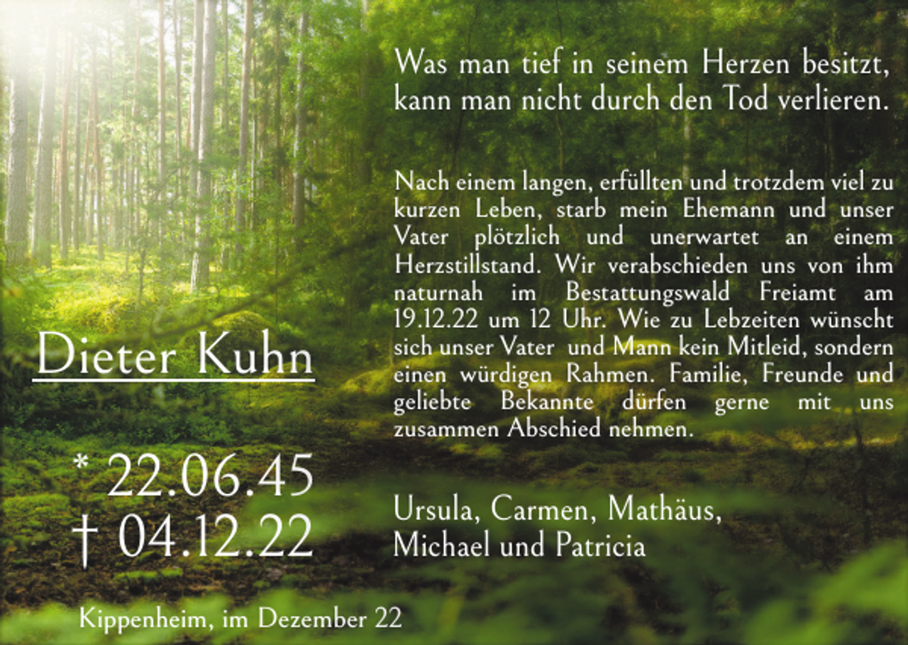 <p>Was man tief in seinem Herzen besitzt,<br />kann man nicht durch den Tod verlieren.</p><p>Dieter Kuhn<br />* 22.06.45<br />† 04.12.22</p><p>Nach einem langen, erfüllten und trotzdem viel zu<br />kurzen Leben, starb mein Ehemann und unser<br />Vater plötzlich und unerwartet an einem<br />Herzstillstand. Wir verabschieden uns von ihm<br />naturnah im Bestattungswald Freiamt am<br />19.12.22 um 12 Uhr. Wie zu Lebzeiten wünscht<br />sich unser Vater und Mann kein Mitleid, sondern<br />einen würdigen Rahmen. Familie, Freunde und<br />geliebte Bekannte dürfen gerne mit uns<br />zusammen Abschied nehmen.</p><p>Ursula, Carmen, Mathäus,<br />Michael und Patricia</p><p>Kippenheim, im Dezember 22</p>