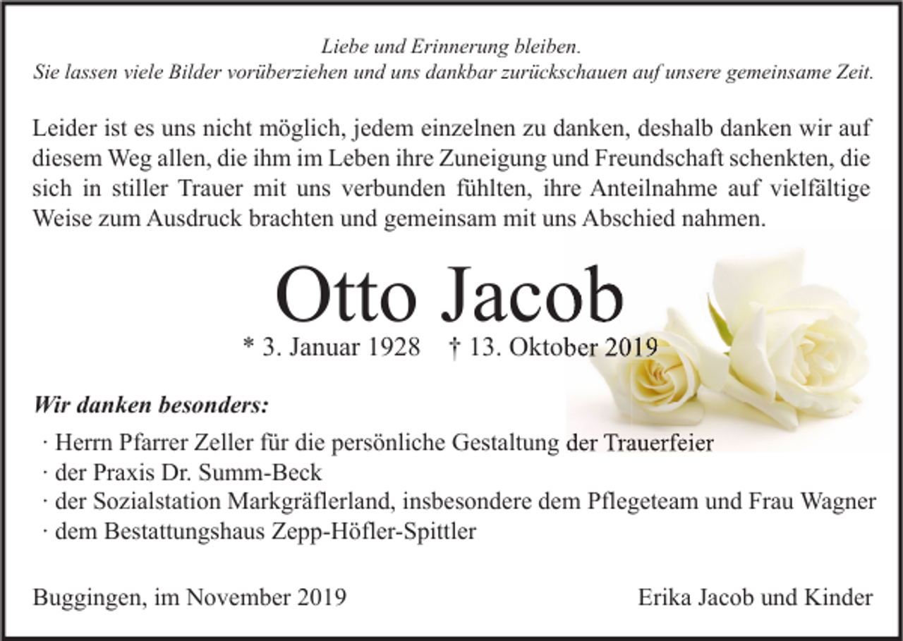 <p>Liebe und Erinnerung bleiben.<br />Sie lassen viele Bilder vorüberziehen und uns dankbar zurückschauen auf unsere gemeinsame Zeit.</p><p>Leider ist es uns nicht möglich, jedem einzelnen zu danken, deshalb danken wir auf<br />diesem Weg allen, die ihm im Leben ihre Zuneigung und Freundschaft schenkten, die<br />sich in stiller Trauer mit uns verbunden fühlten, ihre Anteilnahme auf vielfältige<br />Weise zum Ausdruck brachten und gemeinsam mit uns Abschied nahmen.</p><p>Otto Jacob</p><p>* 3. Januar 1928</p><p>† 13. Oktober 2019</p><p>Wir danken besonders:<br />∙ Herrn Pfarrer Zeller für die persönliche Gestaltung der Trauerfeier<br />∙ der Praxis Dr. Summ-Beck<br />∙ der Sozialstation Markgräflerland, insbesondere dem Pflegeteam und Frau Wagner<br />∙ dem Bestattungshaus Zepp-Höfler-Spittler<br />Buggingen, im November 2019</p><p>Erika Jacob und Kinder</p>