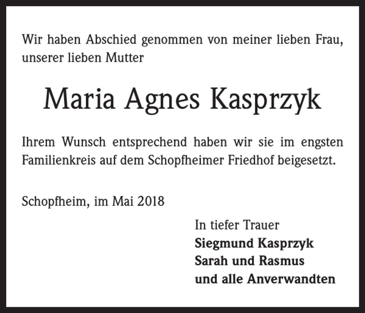 <p>Wir haben Abschied genommen von meiner lieben Frau,<br />unserer lieben Mutter</p><p>Maria Agnes Kasprzyk<br />Ihrem Wunsch entsprechend haben wir sie im engsten<br />Familienkreis auf dem Schopfheimer Friedhof beigesetzt.<br />Schopfheim, im Mai 2018</p><p>In tiefer Trauer<br />Siegmund Kasprzyk<br />Sarah und Rasmus<br />und alle Anverwandten</p>