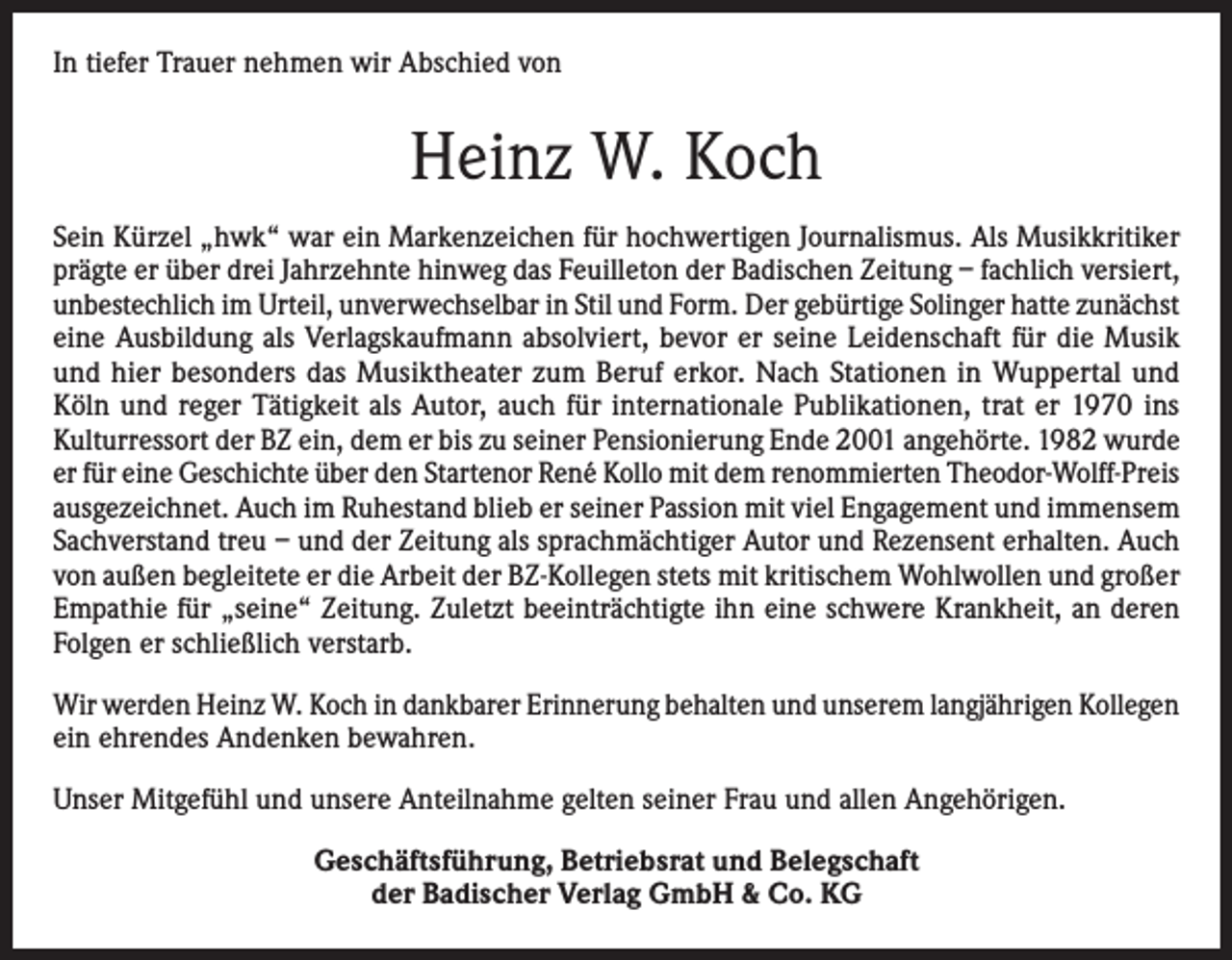 <p>In tiefer Trauer nehmen wir Abschied von</p><p>Heinz W. Koch<br />Sein Kürzel „hwk“ war ein Markenzeichen für hochwertigen Journalismus. Als Musikkritiker<br />prägte er über drei Jahrzehnte hinweg das Feuilleton der Badischen Zeitung – fachlich versiert,<br />unbestechlich im Urteil, unverwechselbar in Stil und Form. Der gebürtige Solinger hatte zunächst<br />eine Ausbildung als Verlagskaufmann absolviert, bevor er seine Leidenschaft für die Musik<br />und hier besonders das Musiktheater zum Beruf erkor. Nach Stationen in Wuppertal und<br />Köln und reger Tätigkeit als Autor, auch für internationale Publikationen, trat er 1970 ins<br />Kulturressort der BZ ein, dem er bis zu seiner Pensionierung Ende 2001 angehörte. 1982 wurde<br />er für eine Geschichte über den Startenor René Kollo mit dem renommierten Theodor-Wolff-Preis<br />ausgezeichnet. Auch im Ruhestand blieb er seiner Passion mit viel Engagement und immensem<br />Sachverstand treu – und der Zeitung als sprachmächtiger Autor und Rezensent erhalten. Auch<br />von außen begleitete er die Arbeit der BZ-Kollegen stets mit kritischem Wohlwollen und großer<br />Empathie für „seine“ Zeitung. Zuletzt beeinträchtigte ihn eine schwere Krankheit, an deren<br />Folgen er schließlich verstarb.<br />Wir werden Heinz W. Koch in dankbarer Erinnerung behalten und unserem langjährigen Kollegen<br />ein ehrendes Andenken bewahren.<br />Unser Mitgefühl und unsere Anteilnahme gelten seiner Frau und allen Angehörigen.<br />Geschäftsführung, Betriebsrat und Belegschaft<br />der Badischer Verlag GmbH &amp; Co. KG</p>