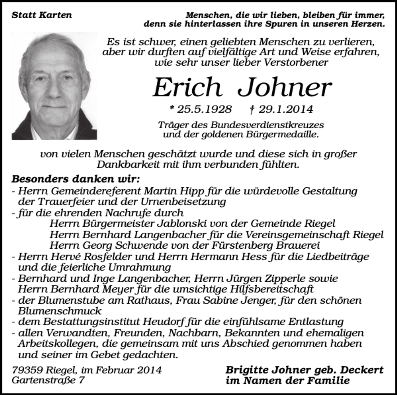 <p>Statt Karten</p><p>Menschen, die wir lieben, bleiben für immer,<br />denn sie hinterlassen ihre Spuren in unseren Herzen.</p><p>Es ist schwer, einen geliebten Menschen zu verlieren,<br />aber wir durften auf vielfältige Art und Weise erfahren,<br />wie sehr unser lieber Verstorbener</p><p>Erich Johner<br />* 25.5.1928</p><p>† 29.1.2014</p><p>Träger des Bundesverdienstkreuzes<br />und der goldenen Bürgermedaille.</p><p>von vielen Menschen geschätzt wurde und diese sich in großer<br />Dankbarkeit mit ihm verbunden fühlten.<br />Besonders danken wir:<br />- Herrn Gemeindereferent Martin Hipp für die würdevolle Gestaltung<br />der Trauerfeier und der Urnenbeisetzung<br />- für die ehrenden Nachrufe durch<br />Herrn Bürgermeister Jablonski von der Gemeinde Riegel<br />Herrn Bernhard Langenbacher für die Vereinsgemeinschaft Riegel<br />Herrn Georg Schwende von der Fürstenberg Brauerei<br />- Herrn Hervé Rosfelder und Herrn Hermann Hess für die Liedbeiträge<br />und die feierliche Umrahmung<br />- Bernhard und Inge Langenbacher, Herrn Jürgen Zipperle sowie<br />Herrn Bernhard Meyer für die umsichtige Hilfsbereitschaft<br />- der Blumenstube am Rathaus, Frau Sabine Jenger, für den schönen<br />Blumenschmuck<br />- dem Bestattungsinstitut Heudorf für die einfühlsame Entlastung<br />- allen Verwandten, Freunden, Nachbarn, Bekannten und ehemaligen<br />Arbeitskollegen, die gemeinsam mit uns Abschied genommen haben<br />und seiner im Gebet gedachten.<br />79359 Riegel, im Februar 2014<br />Brigitte Johner geb. Deckert<br />Gartenstraße 7<br />im Namen der Familie</p>