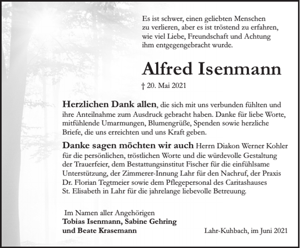 <p>Es ist schwer, einen geliebten Menschen<br />zu verlieren, aber es ist tröstend zu erfahren,<br />wie viel Liebe, Freundschaft und Achtung<br />ihm entgegengebracht wurde.</p><p>Alfred Isenmann<br />† 20. Mai 2021</p><p>Herzlichen Dank allen, die sich mit uns verbunden fühlten und<br />ihre Anteilnahme zum Ausdruck gebracht haben. Danke für liebe Worte,<br />mitfühlende Umarmungen, Blumengrüße, Spenden sowie herzliche<br />Briefe, die uns erreichten und uns Kraft geben.</p><p>Danke sagen möchten wir auch Herrn Diakon Werner Kohler<br />für die persönlichen, tröstlichen Worte und die würdevolle Gestaltung<br />der Trauerfeier, dem Bestattungsinstitut Fischer für die einfühlsame<br />Unterstützung, der Zimmerer-Innung Lahr für den Nachruf, der Praxis<br />Dr. Florian Tegtmeier sowie dem Pflegepersonal des Caritashauses<br />St. Elisabeth in Lahr für die jahrelange liebevolle Betreuung.<br />Im Namen aller Angehörigen<br />Tobias Isenmann, Sabine Gehring<br />und Beate Krasemann</p><p>Lahr-Kuhbach, im Juni 2021</p>