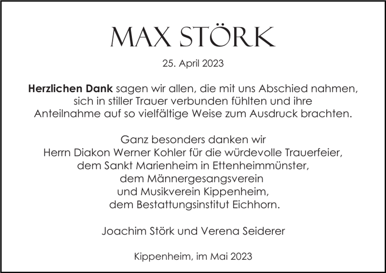 <p>Max Störk<br />25. April 2023</p><p>Herzlichen Dank sagen wir allen, die mit uns Abschied nahmen,<br />sich in stiller Trauer verbunden fühlten und ihre<br />Anteilnahme auf so vielfältige Weise zum Ausdruck brachten.<br />Ganz besonders danken wir<br />Herrn Diakon Werner Kohler für die würdevolle Trauerfeier,<br />dem Sankt Marienheim in Ettenheimmünster,<br />dem Männergesangsverein<br />und Musikverein Kippenheim,<br />dem Bestattungsinstitut Eichhorn.<br />Joachim Störk und Verena Seiderer<br />Kippenheim, im Mai 2023</p>
