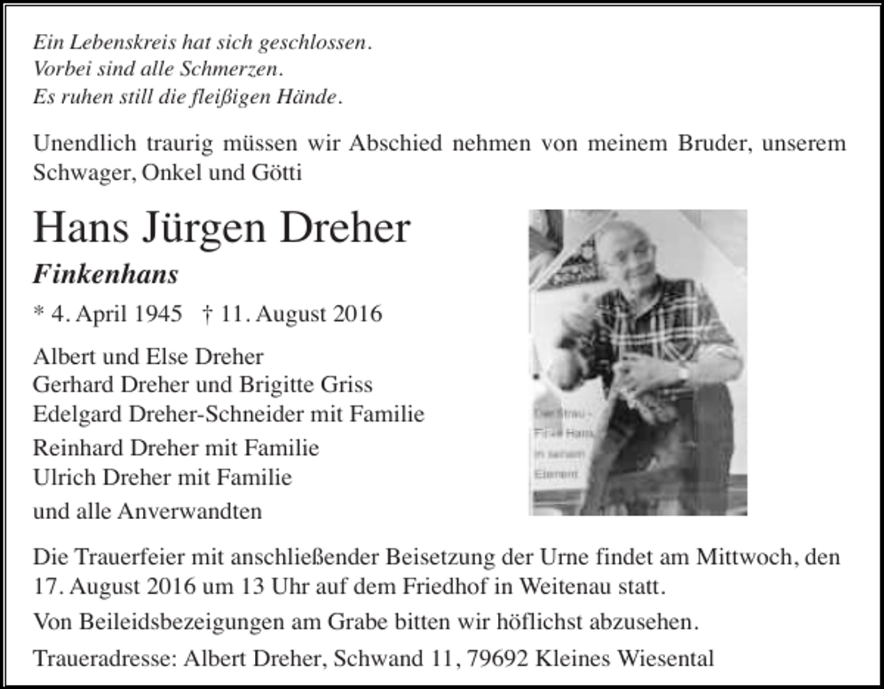 <p>Ein Lebenskreis hat sich geschlossen.<br />Vorbei sind alle Schmerzen.<br />Es ruhen still die fleißigen Hände.</p><p>Unendlich traurig müssen wir Abschied nehmen von meinem Bruder, unserem<br />Schwager, Onkel und Götti</p><p>Hans Jürgen Dreher<br />Finkenhans<br />* 4. April 1945 † 11. August 2016<br />Albert und Else Dreher<br />Gerhard Dreher und Brigitte Griss<br />Edelgard Dreher-Schneider mit Familie<br />Reinhard Dreher mit Familie<br />Ulrich Dreher mit Familie<br />und alle Anverwandten<br />Die Trauerfeier mit anschließender Beisetzung der Urne findet am Mittwoch, den<br />17. August 2016 um 13 Uhr auf dem Friedhof in Weitenau statt.<br />Von Beileidsbezeigungen am Grabe bitten wir höflichst abzusehen.<br />Traueradresse: Albert Dreher, Schwand 11, 79692 Kleines Wiesental</p>
