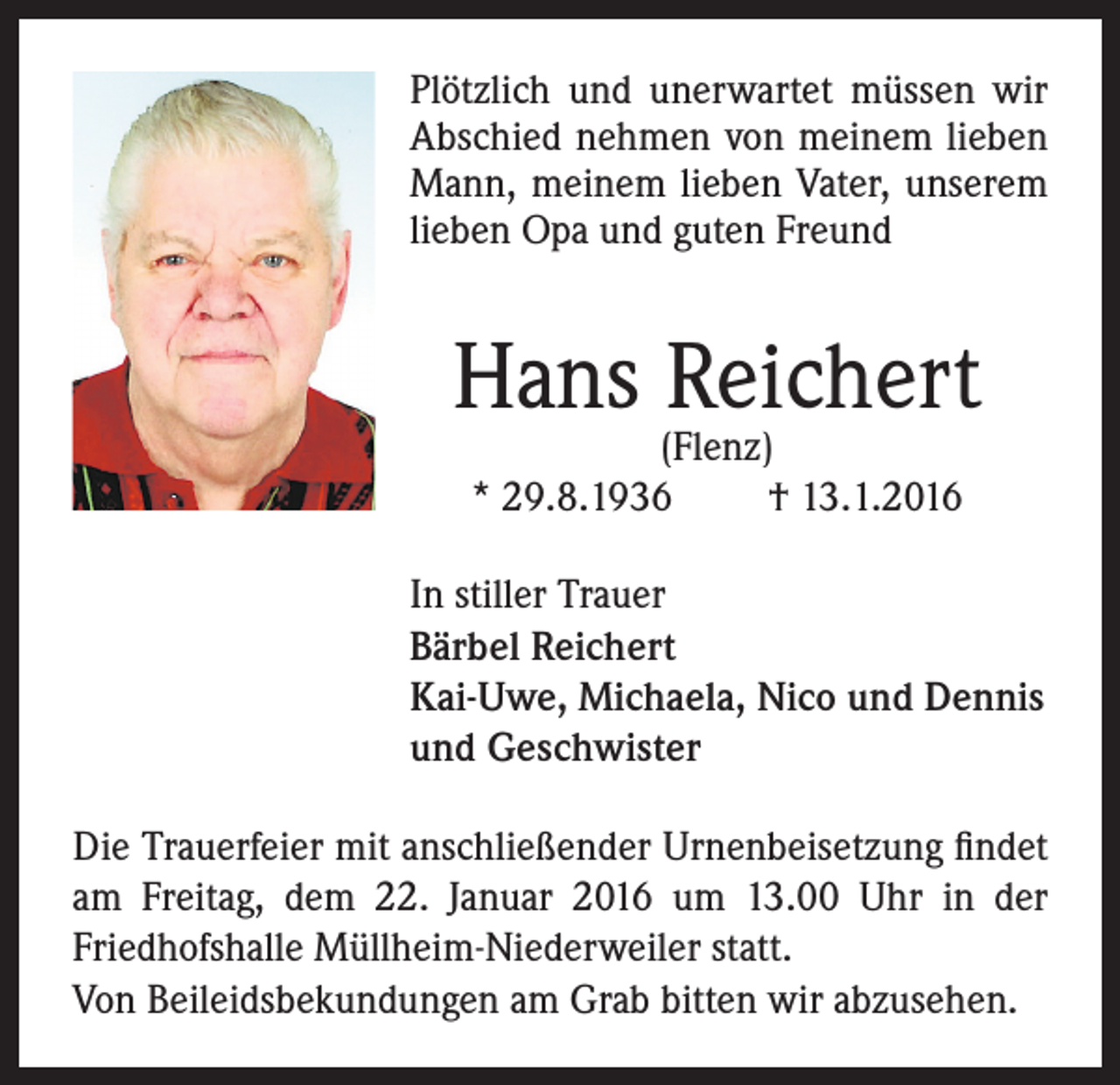 <p>Plötzlich und unerwartet müssen wir<br />Abschied nehmen von meinem lieben<br />Mann, meinem lieben Vater, unserem<br />lieben Opa und guten Freund</p><p>Hans Reichert<br />(Flenz)<br />* 29.8.1936<br />† 13.1.2016</p><p>In stiller Trauer<br />Bärbel Reichert<br />Kai-Uwe, Michaela, Nico und Dennis<br />und Geschwister<br />Die Trauerfeier mit anschließender Urnenbeisetzung findet<br />am Freitag, dem 22. Januar 2016 um 13.00 Uhr in der<br />Friedhofshalle Müllheim-Niederweiler statt.<br />Von Beileidsbekundungen am Grab bitten wir abzusehen.</p>