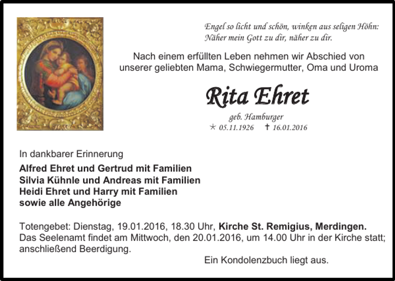 <p>Engel so licht und schön, winken aus seligen Höhn:<br />Näher mein Gott zu dir, näher zu dir.<br />Nach einem erfüllten Leben nehmen wir Abschied von<br />unserer geliebten Mama, Schwiegermutter, Oma und Uroma</p><p>Rita Ehret<br />geb. Hamburger</p><p> 05.11.1926</p><p> 16.01.2016</p><p>In dankbarer Erinnerung<br />Alfred Ehret und Gertrud mit Familien<br />Silvia Kühnle und Andreas mit Familien<br />Heidi Ehret und Harry mit Familien<br />sowie alle Angehörige<br />Totengebet: Dienstag, 19.01.2016, 18.30 Uhr, Kirche St. Remigius, Merdingen.<br />Das Seelenamt findet am Mittwoch, den 20.01.2016, um 14.00 Uhr in der Kirche statt;<br />anschließend Beerdigung.<br />Ein Kondolenzbuch liegt aus.</p>
