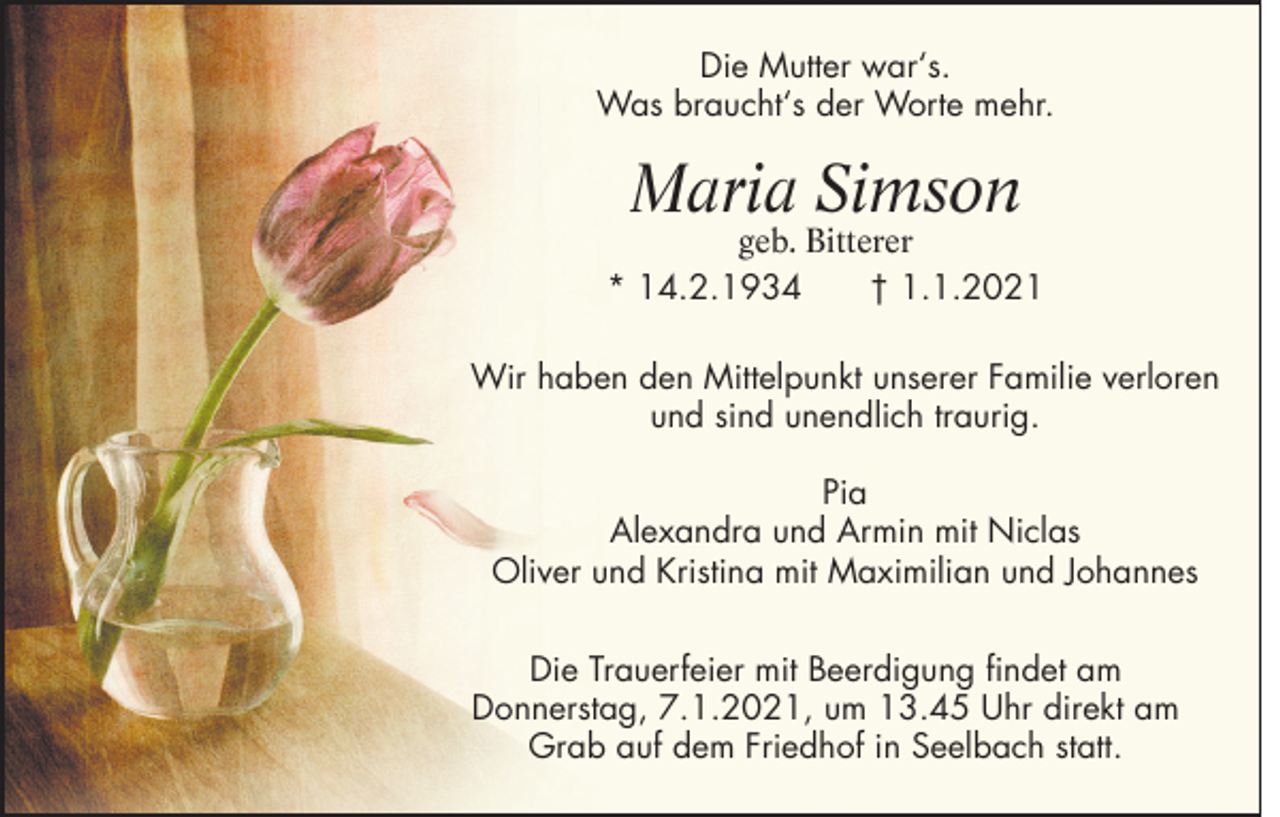 <p>Die Mutter war‘s.<br />Was braucht‘s der Worte mehr.</p><p>Maria Simson</p><p>geb. Bitterer<br />* 14.2.1934<br />† 1.1.2021<br />Wir haben den Mittelpunkt unserer Familie verloren<br />und sind unendlich traurig.<br />Pia<br />Alexandra und Armin mit Niclas<br />Oliver und Kristina mit Maximilian und Johannes<br />Die Trauerfeier mit Beerdigung findet am<br />Donnerstag, 7.1.2021, um 13.45 Uhr direkt am<br />Grab auf dem Friedhof in Seelbach statt.</p>