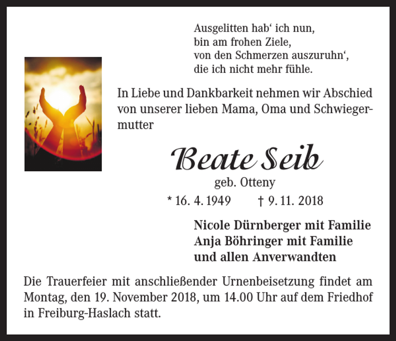 <p>Ausgelitten hab‘ ich nun,<br />bin am frohen Ziele,<br />von den Schmerzen auszuruhn‘,<br />die ich nicht mehr fühle.</p><p>In Liebe und Dankbarkeit nehmen wir Abschied<br />von unserer lieben Mama, Oma und Schwiegermutter</p><p>Beate Seib</p><p>geb. Otteny<br />* 16. 4. 1949 † 9. 11. 2018<br />Nicole Dürnberger mit Familie<br />Anja Böhringer mit Familie<br />und allen Anverwandten<br />Die Trauerfeier mit anschließender Urnenbeisetzung findet am<br />Montag, den 19. November 2018, um 14.00 Uhr auf dem Friedhof<br />in Freiburg-Haslach statt.</p>