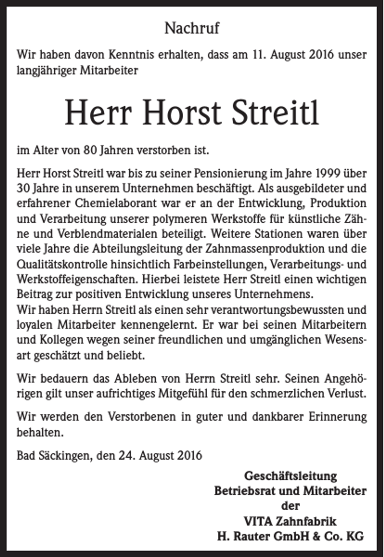 <p>Nachruf<br />Wir haben davon Kenntnis erhalten, dass am 11. August 2016 unser<br />langjähriger Mitarbeiter</p><p>Herr Horst Streitl<br />im Alter von 80 Jahren verstorben ist.<br />Herr Horst Streitl war bis zu seiner Pensionierung im Jahre 1999 über<br />30 Jahre in unserem Unternehmen beschäftigt. Als ausgebildeter und<br />erfahrener Chemielaborant war er an der Entwicklung, Produktion<br />und Verarbeitung unserer polymeren Werkstoffe für künstliche Zähne und Verblendmaterialen beteiligt. Weitere Stationen waren über<br />viele Jahre die Abteilungsleitung der Zahnmassenproduktion und die<br />Qualitätskontrolle hinsichtlich Farbeinstellungen, Verarbeitungs- und<br />Werkstoffeigenschaften. Hierbei leistete Herr Streitl einen wichtigen<br />Beitrag zur positiven Entwicklung unseres Unternehmens.<br />Wir haben Herrn Streitl als einen sehr verantwortungsbewussten und<br />loyalen Mitarbeiter kennengelernt. Er war bei seinen Mitarbeitern<br />und Kollegen wegen seiner freundlichen und umgänglichen Wesensart geschätzt und beliebt.<br />Wir bedauern das Ableben von Herrn Streitl sehr. Seinen Angehörigen gilt unser aufrichtiges Mitgefühl für den schmerzlichen Verlust.<br />Wir werden den Verstorbenen in guter und dankbarer Erinnerung<br />behalten.<br />Bad Säckingen, den 24. August 2016<br />Geschäftsleitung<br />Betriebsrat und Mitarbeiter<br />der<br />VITA Zahnfabrik<br />H. Rauter GmbH &amp; Co. KG</p>