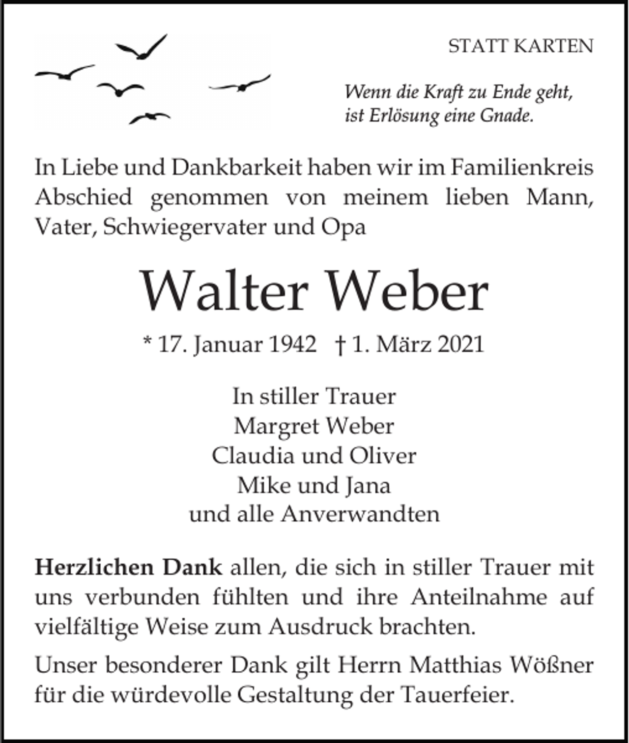 <p>STATT KARTEN<br />Wenn die Kraft zu Ende geht,<br />ist Erlösung eine Gnade.</p><p>In Liebe und Dankbarkeit haben wir im Familienkreis<br />Abschied genommen von meinem lieben Mann,<br />Vater, Schwiegervater und Opa</p><p>Walter Weber<br />* 17. Januar 1942 † 1. März 2021<br />In stiller Trauer<br />Margret Weber<br />Claudia und Oliver<br />Mike und Jana<br />und alle Anverwandten<br />Herzlichen Dank allen, die sich in stiller Trauer mit<br />uns verbunden fühlten und ihre Anteilnahme auf<br />vielfältige Weise zum Ausdruck brachten.<br />Unser besonderer Dank gilt Herrn Matthias Wößner<br />für die würdevolle Gestaltung der Tauerfeier.</p>