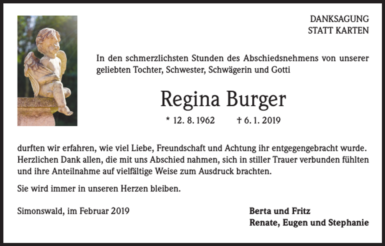 <p>DANKSAGUNG<br />STATT KARTEN<br />In den schmerzlichsten Stunden des Abschiedsnehmens von unserer<br />geliebten Tochter, Schwester, Schwägerin und Gotti</p><p>Regina Burger<br />* 12. 8. 1962</p><p>† 6. 1. 2019</p><p>durften wir erfahren, wie viel Liebe, Freundschaft und Achtung ihr entgegengebracht wurde.<br />Herzlichen Dank allen, die mit uns Abschied nahmen, sich in stiller Trauer verbunden fühlten<br />und ihre Anteilnahme auf vielfältige Weise zum Ausdruck brachten.<br />Sie wird immer in unseren Herzen bleiben.<br />Simonswald, im Februar 2019</p><p>Berta und Fritz<br />Renate, Eugen und Stephanie</p>