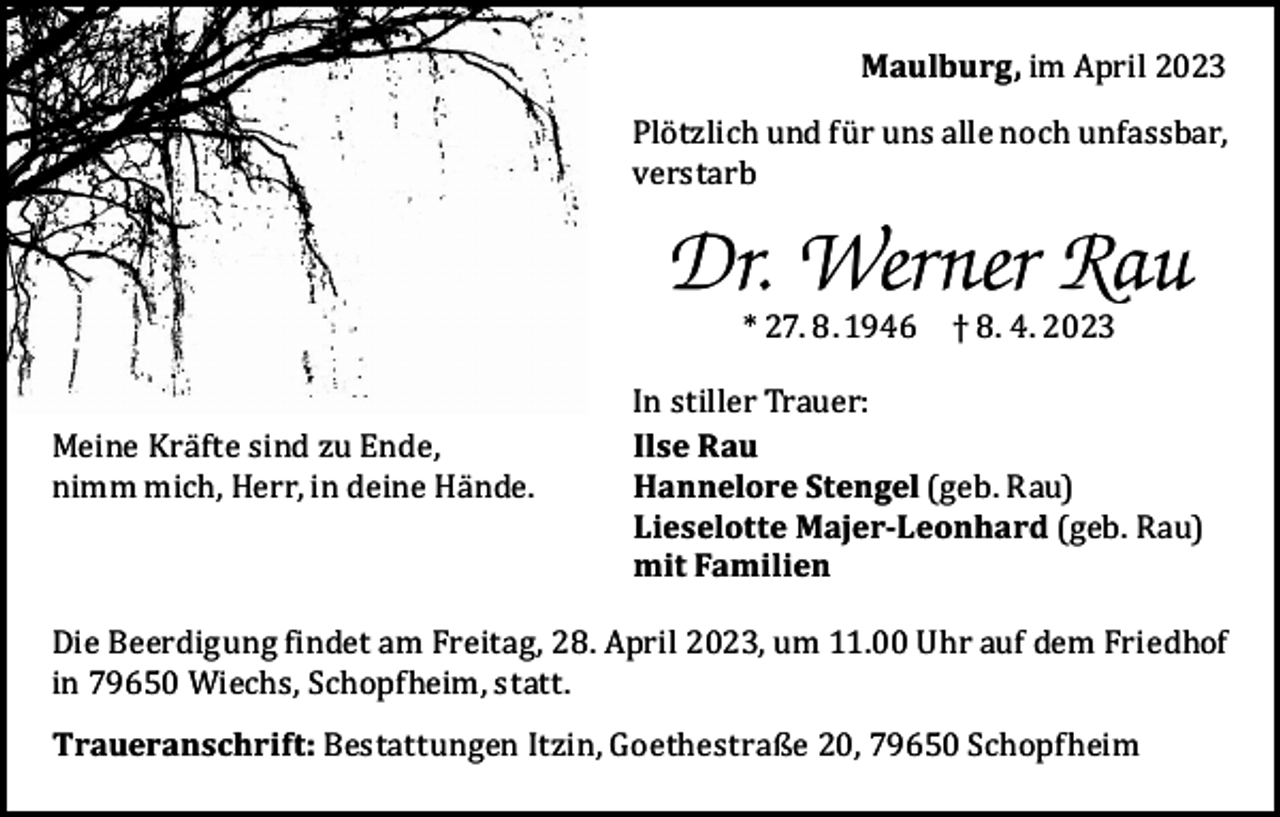 <p>Maulburg, im April 2023</p><p>Plötzlich und für uns alle noch unfassbar,<br />verstarb</p><p>Dr. Werner Rau<br />* 27. 8. 1946 † 8. 4. 2023</p><p>Meine Kräfte sind zu Ende,<br />nimm mich, Herr, in deine Hände.</p><p>In stiller Trauer:<br />Ilse Rau<br />Hannelore Stengel (geb. Rau)<br />Lieselotte Majer-Leonhard (geb. Rau)<br />mit Familien</p><p>Die Beerdigung findet am Freitag, 28. April 2023, um 11.00 Uhr auf dem Friedhof<br />in 79650 Wiechs, Schopfheim, statt.<br />Traueranschrift: Bestattungen Itzin, Goethestraße 20, 79650 Schopfheim</p>