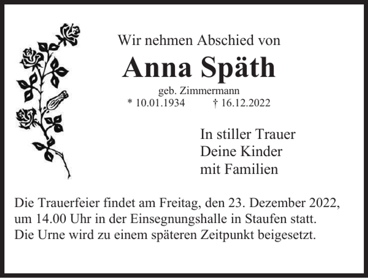 <p>Wir nehmen Abschied von</p><p>Anna Späth<br />geb. Zimmermann<br />* 10.01.1934<br />† 16.12.2022</p><p>In stiller Trauer<br />Deine Kinder<br />mit Familien<br />Die Trauerfeier findet am Freitag, den 23. Dezember 2022,<br />um 14.00 Uhr in der Einsegnungshalle in Staufen statt.<br />Die Urne wird zu einem späteren Zeitpunkt beigesetzt.</p>