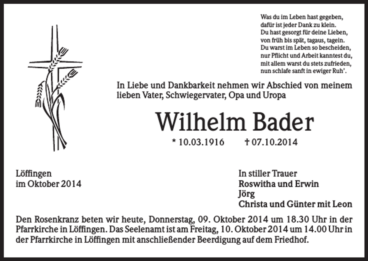 <p>Was du im Leben hast gegeben,<br />dafür ist jeder Dank zu klein.<br />Du hast gesorgt für deine Lieben,<br />von früh bis spät, tagaus, tagein.<br />Du warst im Leben so bescheiden,<br />nur Pflicht und Arbeit kanntest du,<br />mit allem warst du stets zufrieden,<br />nun schlafe sanft in ewiger Ruh’.</p><p>In Liebe und Dankbarkeit nehmen wir Abschied von meinem<br />lieben Vater, Schwiegervater, Opa und Uropa</p><p>Wilhelm Bader<br />* 10.03.1916<br />Löffingen<br />im Oktober 2014</p><p>† 07.10.2014<br />In stiller Trauer<br />Roswitha und Erwin<br />Jörg<br />Christa und Günter mit Leon</p><p>Den Rosenkranz beten wir heute, Donnerstag, 09. Oktober 2014 um 18.30 Uhr in der<br />Pfarrkirche in Löffingen. Das Seelenamt ist am Freitag, 10. Oktober 2014 um 14.00 Uhr in<br />der Pfarrkirche in Löffingen mit anschließender Beerdigung auf dem Friedhof.</p>
