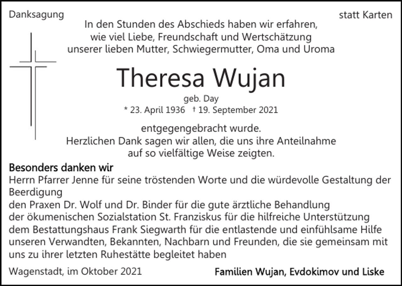 <p>Danksagung</p><p>In den Stunden des Abschieds haben wir erfahren,<br />wie viel Liebe, Freundschaft und Wertschätzung<br />unserer lieben Mutter, Schwiegermutter, Oma und Uroma</p><p>statt Karten</p><p>Theresa Wujan<br />geb. Day<br />* 23. April 1936 † 19. September 2021</p><p>entgegengebracht wurde.<br />Herzlichen Dank sagen wir allen, die uns ihre Anteilnahme<br />auf so vielfältige Weise zeigten.<br />Herrn Pfarrer Jenne für seine tröstenden Worte und die würdevolle Gestaltung der<br />Beerdigung<br />den Praxen Dr. Wolf und Dr. Binder für die gute ärztliche Behandlung<br />der ökumenischen Sozialstation St. Franziskus für die hilfreiche Unterstützung<br />dem Bestattungshaus Frank Siegwarth für die entlastende und einfühlsame Hilfe<br />unseren Verwandten, Bekannten, Nachbarn und Freunden, die sie gemeinsam mit<br />uns zu ihrer letzten Ruhestätte begleitet haben<br />Wagenstadt, im Oktober 2021</p>