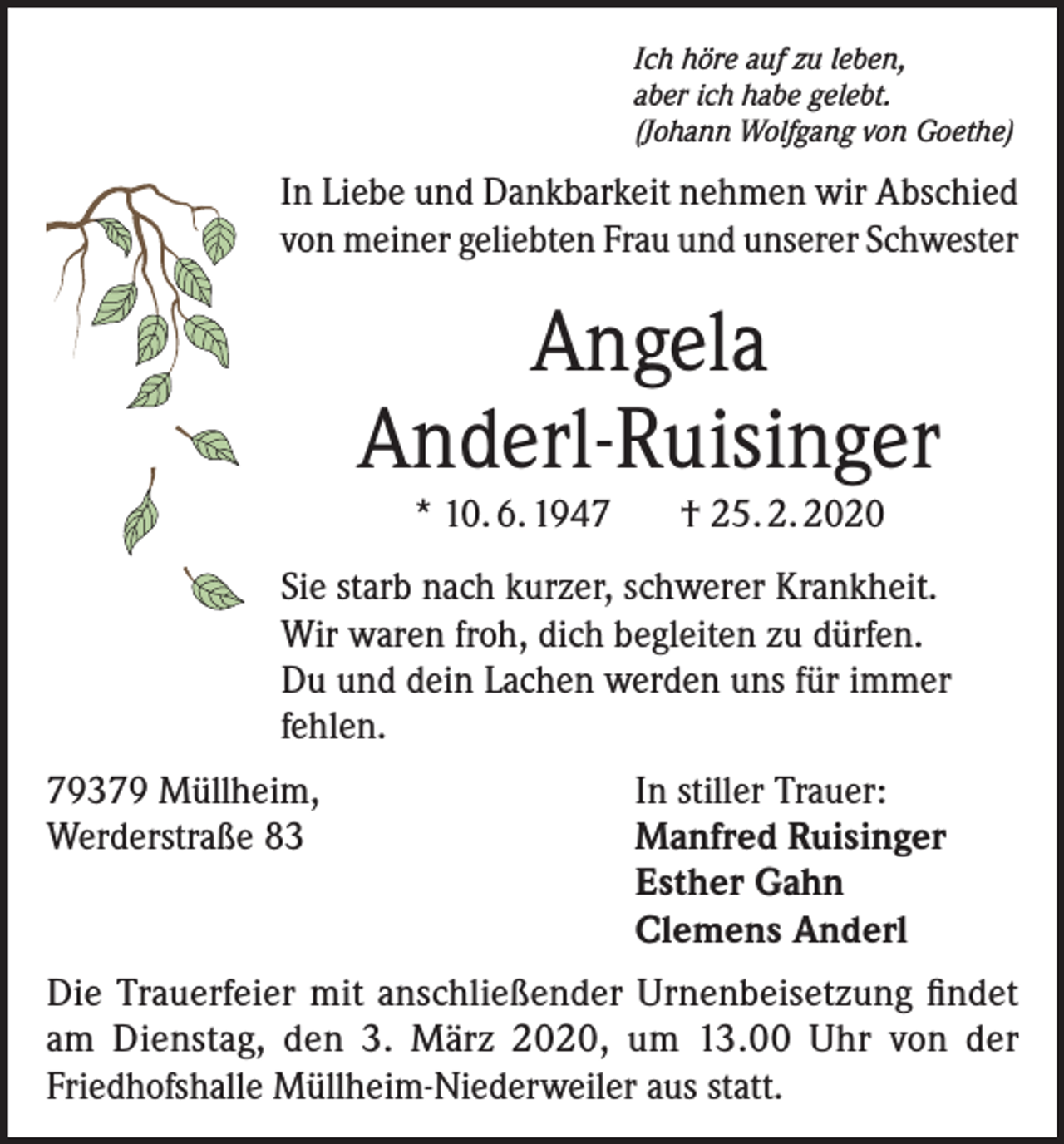 <p>Ich höre auf zu leben,<br />aber ich habe gelebt.<br />(Johann Wolfgang von Goethe)</p><p>In Liebe und Dankbarkeit nehmen wir Abschied<br />von meiner geliebten Frau und unserer Schwester</p><p>Angela<br />Anderl-Ruisinger<br />* 10. 6. 1947 † 25. 2. 2020</p><p>Sie starb nach kurzer, schwerer Krankheit.<br />Wir waren froh, dich begleiten zu dürfen.<br />Du und dein Lachen werden uns für immer<br />fehlen.<br />79379 Müllheim,<br />Werderstraße 83</p><p>In stiller Trauer:<br />Manfred Ruisinger<br />Esther Gahn<br />Clemens Anderl</p><p>Die Trauerfeier mit anschließender Urnenbeisetzung findet<br />am Dienstag, den 3. März 2020, um 13.00 Uhr von der<br />Friedhofshalle Müllheim-Niederweiler aus statt.</p>