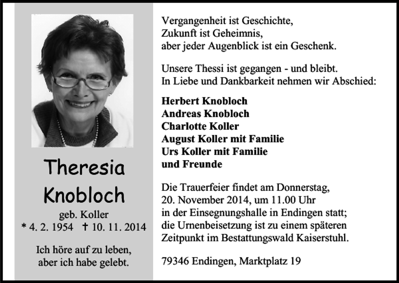 <p>Vergangenheit ist Geschichte,<br />Zukunft ist Geheimnis,<br />aber jeder Augenblick ist ein Geschenk.<br />Unsere Thessi ist gegangen - und bleibt.<br />In Liebe und Dankbarkeit nehmen wir Abschied:</p><p>Theresia<br />Knobloch</p><p>geb. Koller<br />* 4. 2. 1954  10. 11. 2014<br />Ich höre auf zu leben,<br />aber ich habe gelebt.</p><p>Herbert Knobloch<br />Andreas Knobloch<br />Charlotte Koller<br />August Koller mit Familie<br />Urs Koller mit Familie<br />und Freunde<br />Die Trauerfeier findet am Donnerstag,<br />20. November 2014, um 11.00 Uhr<br />in der Einsegnungshalle in Endingen statt;<br />die Urnenbeisetzung ist zu einem späteren<br />Zeitpunkt im Bestattungswald Kaiserstuhl.<br />79346 Endingen, Marktplatz 19</p>