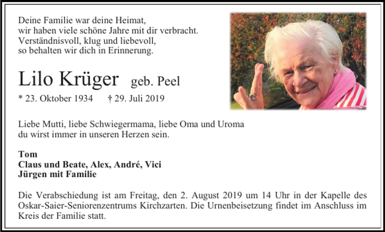 <p>Deine Familie war deine Heimat,<br />wir haben viele schöne Jahre mit dir verbracht.<br />Verständnisvoll, klug und liebevoll,<br />so behalten wir dich in Erinnerung.</p><p>Lilo Krüger<br />* 23. Oktober 1934</p><p>geb. Peel</p><p>† 29. Juli 2019</p><p>Liebe Mutti, liebe Schwiegermama, liebe Oma und Uroma<br />du wirst immer in unseren Herzen sein.<br />Tom<br />Claus und Beate, Alex, André, Vici<br />Jürgen mit Familie<br />Die Verabschiedung ist am Freitag, den 2. August 2019 um 14 Uhr in der Kapelle des<br />Oskar-Saier-Seniorenzentrums Kirchzarten. Die Urnenbeisetzung findet im Anschluss im<br />Kreis der Familie statt.</p>