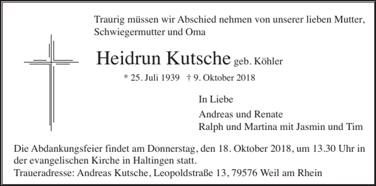 <p>Traurig müssen wir Abschied nehmen von unserer lieben Mutter,<br />Schwiegermutter und Oma</p><p>Heidrun Kutsche geb. Köhler<br />* 25. Juli 1939 † 9. Oktober 2018</p><p>In Liebe<br />Andreas und Renate<br />Ralph und Martina mit Jasmin und Tim<br />Die Abdankungsfeier findet am Donnerstag, den 18. Oktober 2018, um 13.30 Uhr in<br />der evangelischen Kirche in Haltingen statt.<br />Traueradresse: Andreas Kutsche, Leopoldstraße 13, 79576 Weil am Rhein</p>