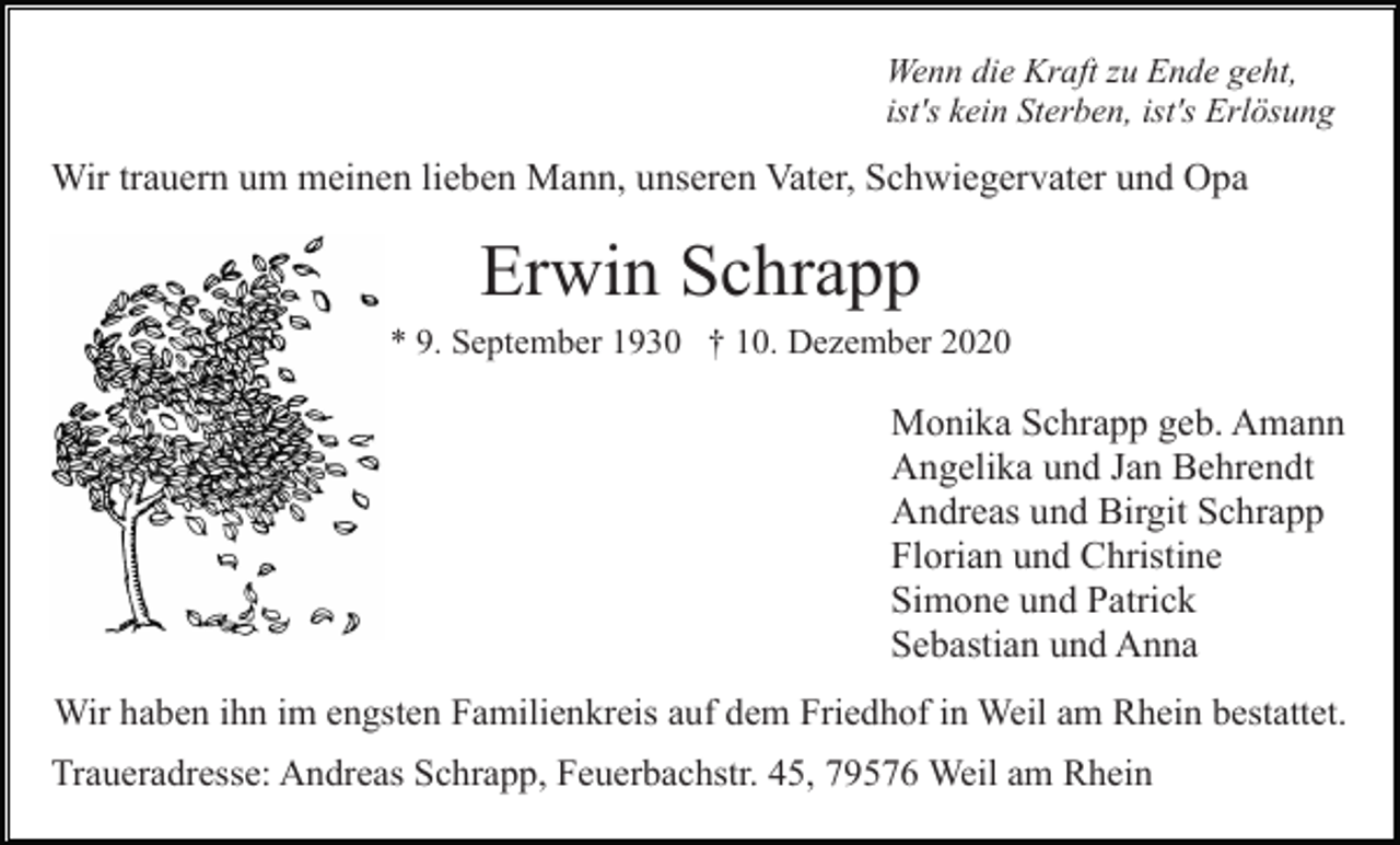 <p>Wenn die Kraft zu Ende geht,<br />ist's kein Sterben, ist's Erlösung</p><p>Wir trauern um meinen lieben Mann, unseren Vater, Schwiegervater und Opa</p><p>Erwin Schrapp<br />* 9. September 1930 † 10. Dezember 2020</p><p>Monika Schrapp geb. Amann<br />Angelika und Jan Behrendt<br />Andreas und Birgit Schrapp<br />Florian und Christine<br />Simone und Patrick<br />Sebastian und Anna<br />Wir haben ihn im engsten Familienkreis auf dem Friedhof in Weil am Rhein bestattet.<br />Traueradresse: Andreas Schrapp, Feuerbachstr. 45, 79576 Weil am Rhein</p>
