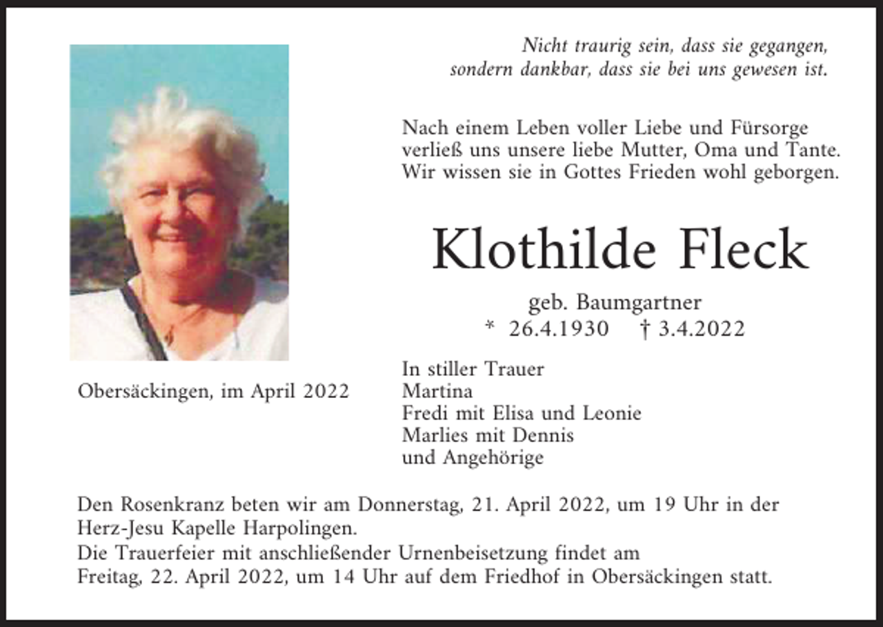 <p>Nicht traurig sein, dass sie gegangen,<br />sondern dankbar, dass sie bei uns gewesen ist.<br />Nach einem Leben voller Liebe und Fürsorge<br />verließ uns unsere liebe Mutter, Oma und Tante.<br />Wir wissen sie in Gottes Frieden wohl geborgen.</p><p>Klothilde Fleck<br />geb. Baumgartner<br />* 26.4.1930 £ 3.4.2022<br />Obersäckingen, im April 2022</p><p>In stiller Trauer<br />Martina<br />Fredi mit Elisa und Leonie<br />Marlies mit Dennis<br />und Angehörige</p><p>Den Rosenkranz beten wir am Donnerstag, 21. April 2022, um 19 Uhr in der<br />Herz-Jesu Kapelle Harpolingen.<br />Die Trauerfeier mit anschließender Urnenbeisetzung findet am<br />Freitag, 22. April 2022, um 14 Uhr auf dem Friedhof in Obersäckingen statt.</p>