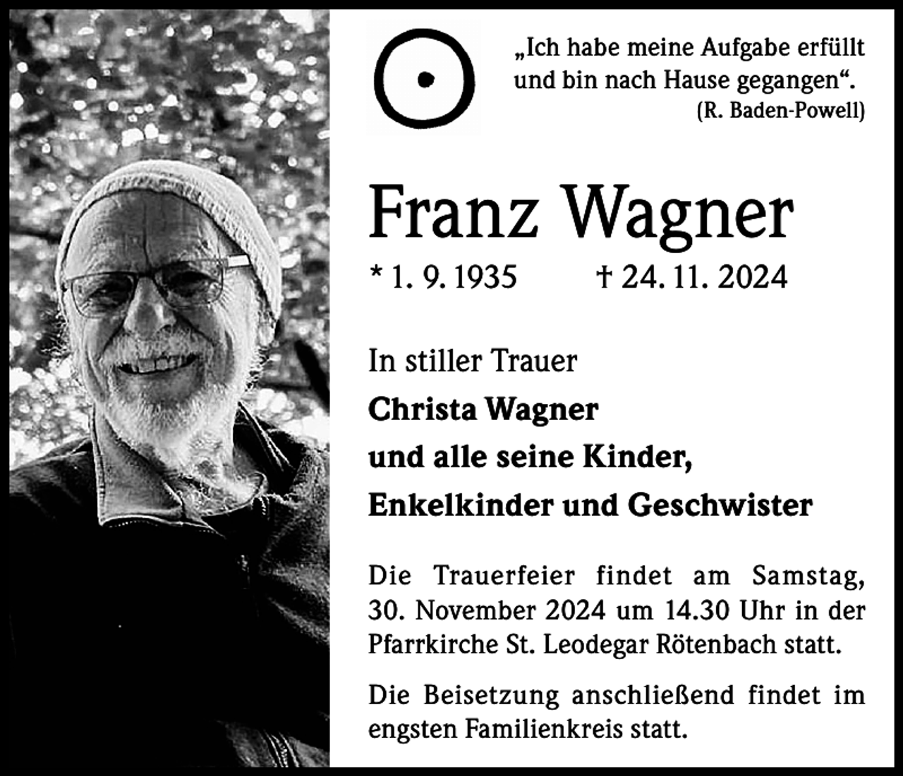 <p>„Ich habe meine Aufgabe erfüllt<br />und bin nach Hause gegangen“.</p><p>(R. Baden-Powell)</p><p>Franz Wagner<br />* 1. 9. 1935</p><p>† 24. 11. 2024</p><p>In stiller Trauer<br />Christa Wagner<br />und alle seine Kinder,<br />Enkelkinder und Geschwister<br />Die Trauerfeier findet am Samstag,<br />30. November 2024 um 14.30 Uhr in der<br />Pfarrkirche St. Leodegar Rötenbach statt.<br />Die Beisetzung anschließend findet im<br />engsten Familienkreis statt.</p>