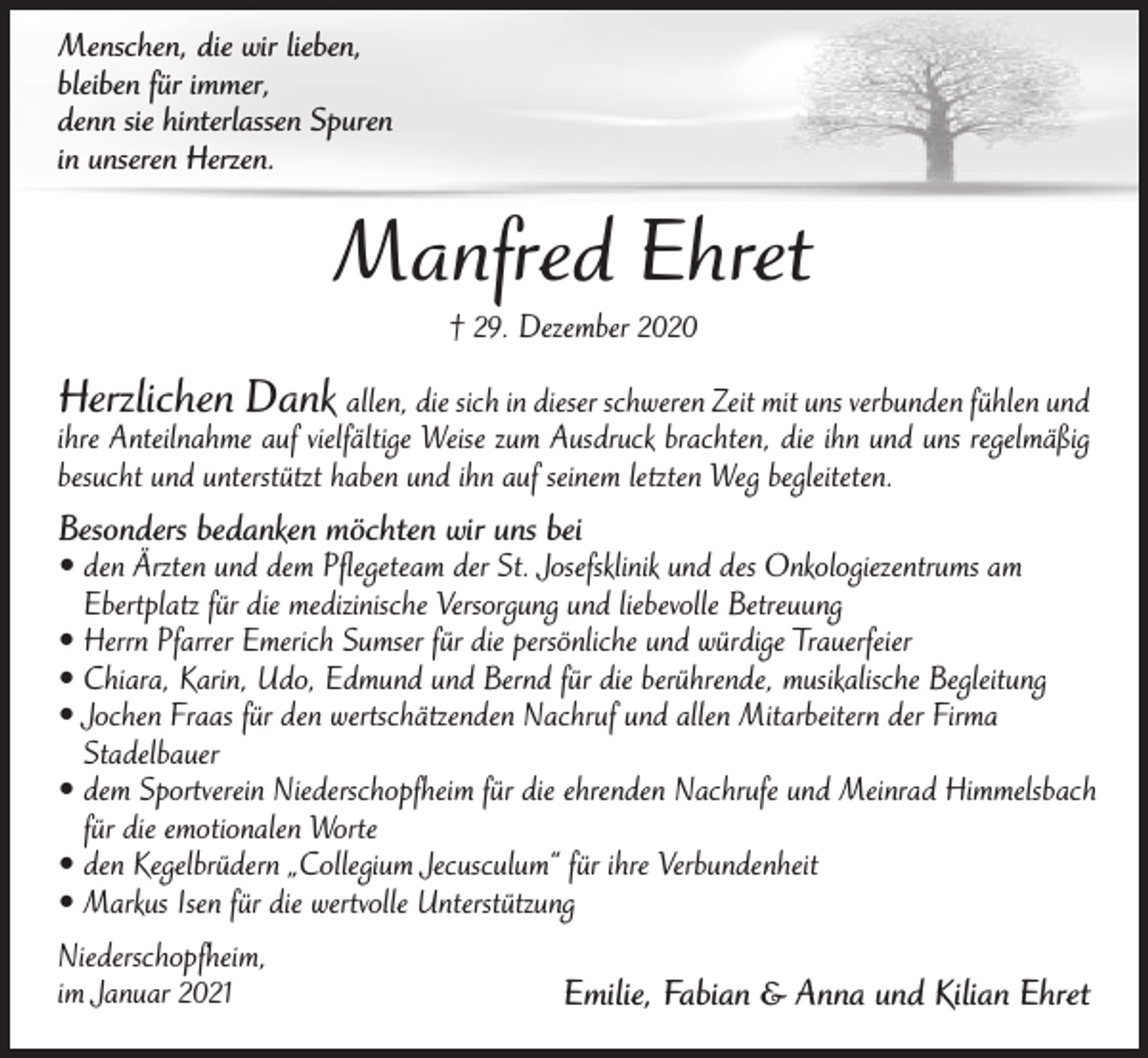 <p>Menschen, die wir lieben,<br />bleiben für immer,<br />denn sie hinterlassen Spuren<br />in unseren Herzen.</p><p>Manfred Ehret<br />† 29. Dezember 2020</p><p>Herzlichen Dank allen, die sich in dieser schweren Zeit mit uns verbunden fühlen und</p><p>ihre Anteilnahme auf vielfältige Weise zum Ausdruck brachten, die ihn und uns regelmäßig<br />besucht und unterstützt haben und ihn auf seinem letzten Weg begleiteten.</p><p>Besonders bedanken möchten wir uns bei</p><p>• den Ärzten und dem Pflegeteam der St. Josefsklinik und des Onkologiezentrums am<br />Ebertplatz für die medizinische Versorgung und liebevolle Betreuung<br />• Herrn Pfarrer Emerich Sumser für die persönliche und würdige Trauerfeier<br />• Chiara, Karin, Udo, Edmund und Bernd für die berührende, musikalische Begleitung<br />• Jochen Fraas für den wertschätzenden Nachruf und allen Mitarbeitern der Firma<br />Stadelbauer<br />• dem Sportverein Niederschopfheim für die ehrenden Nachrufe und Meinrad Himmelsbach<br />für die emotionalen Worte<br />• den Kegelbrüdern „Collegium Jecusculum“ für ihre Verbundenheit<br />• Markus Isen für die wertvolle Unterstützung<br />Niederschopfheim,<br />im Januar 2021</p><p>Emilie, Fabian &amp; Anna und Kilian Ehret</p>