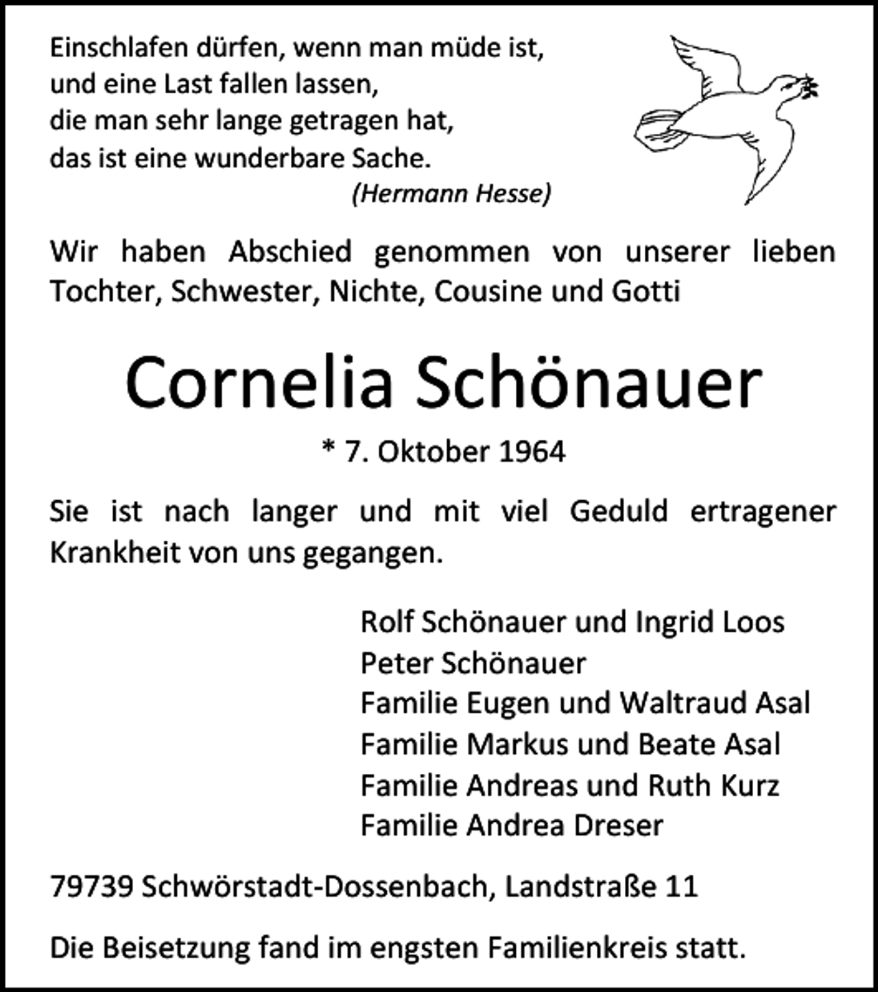 <p>Einschlafen dürfen, wenn man müde ist,<br />und eine Last fallen lassen,<br />die man sehr lange getragen hat,<br />das ist eine wunderbare Sache.</p><p>(Hermann Hesse)</p><p>Wir haben Abschied genommen von unserer lieben<br />Tochter, Schwester, Nichte, Cousine und Gotti</p><p>Cornelia Schönauer<br />* 7. Oktober 1964</p><p>Sie ist nach langer und mit viel Geduld ertragener<br />Krankheit von uns gegangen.<br />Rolf Schönauer und Ingrid Loos<br />Peter Schönauer<br />Familie Eugen und Waltraud Asal<br />Familie Markus und Beate Asal<br />Familie Andreas und Ruth Kurz<br />Familie Andrea Dreser<br />79739 Schwörstadt-Dossenbach, Landstraße 11<br />Die Beisetzung fand im engsten Familienkreis statt.</p>