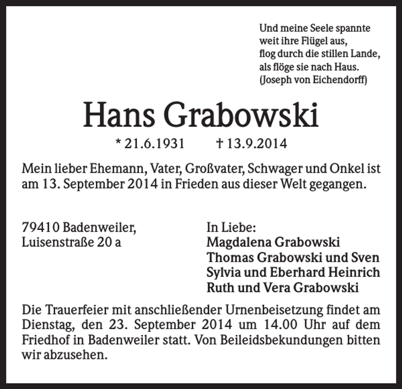 <p>Und meine Seele spannte<br />weit ihre Flügel aus,<br />flog durch die stillen Lande,<br />als flöge sie nach Haus.<br />(Joseph von Eichendorff)</p><p>Hans Grabowski<br />* 21.6.1931</p><p>† 13.9.2014</p><p>Mein lieber Ehemann, Vater, Großvater, Schwager und Onkel ist<br />am 13. September 2014 in Frieden aus dieser Welt gegangen.<br />79410 Badenweiler,<br />Luisenstraße 20 a</p><p>In Liebe:<br />Magdalena Grabowski<br />Thomas Grabowski und Sven<br />Sylvia und Eberhard Heinrich<br />Ruth und Vera Grabowski</p><p>Die Trauerfeier mit anschließender Urnenbeisetzung findet am<br />Dienstag, den 23. September 2014 um 14.00 Uhr auf dem<br />Friedhof in Badenweiler statt. Von Beileidsbekundungen bitten<br />wir abzusehen.</p>