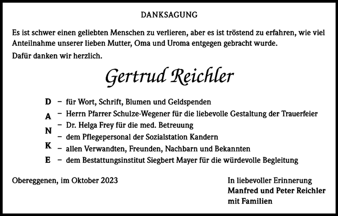 <p>DANKSAGUNG<br />Es ist schwer einen geliebten Menschen zu verlieren, aber es ist tröstend zu erfahren, wie viel<br />Anteilnahme unserer lieben Mutter, Oma und Uroma entgegen gebracht wurde.<br />Dafür danken wir herzlich.</p><p>Gertrud Reichler<br />D – für Wort, Schrift, Blumen und Geldspenden<br />A – Herrn Pfarrer Schulze-Wegener für die liebevolle Gestaltung der Trauerfeier<br />– Dr. Helga Frey für die med. Betreuung<br />N<br />– dem Pflegepersonal der Sozialstation Kandern<br />K – allen Verwandten, Freunden, Nachbarn und Bekannten<br />E – dem Bestattungsinstitut Siegbert Mayer für die würdevolle Begleitung<br />Obereggenen, im Oktober 2023</p><p>In liebevoller Erinnerung<br />Manfred und Peter Reichler<br />mit Familien</p>