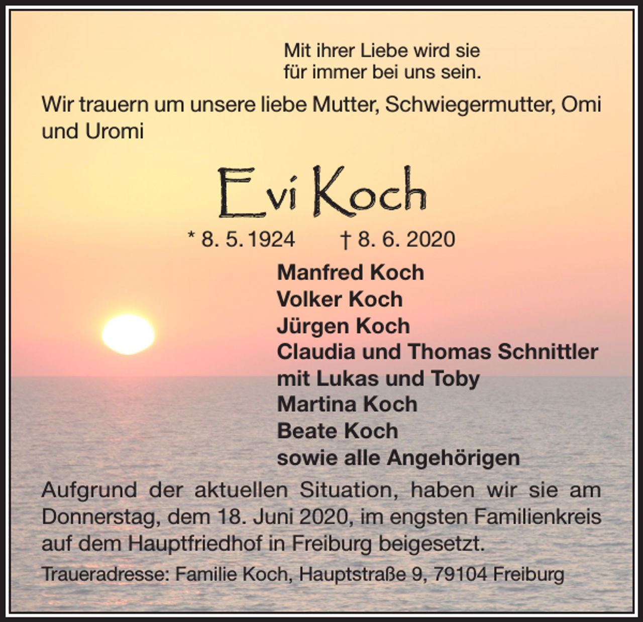 <p>Mit ihrer Liebe wird sie<br />für immer bei uns sein.</p><p>Wir trauern um unsere liebe Mutter, Schwiegermutter, Omi<br />und Uromi</p><p>Evi Koch</p><p>* 8. 5. 1924 † 8. 6. 2020<br />Manfred Koch<br />Volker Koch<br />Jürgen Koch<br />Claudia und Thomas Schnittler<br />mit Lukas und Toby<br />Martina Koch<br />Beate Koch<br />sowie alle Angehörigen<br />Aufgrund der aktuellen Situation, haben wir sie am<br />Donnerstag, dem 18. Juni 2020, im engsten Familienkreis<br />auf dem Hauptfriedhof in Freiburg beigesetzt.<br />Traueradresse: Familie Koch, Hauptstraße 9, 79104 Freiburg</p>